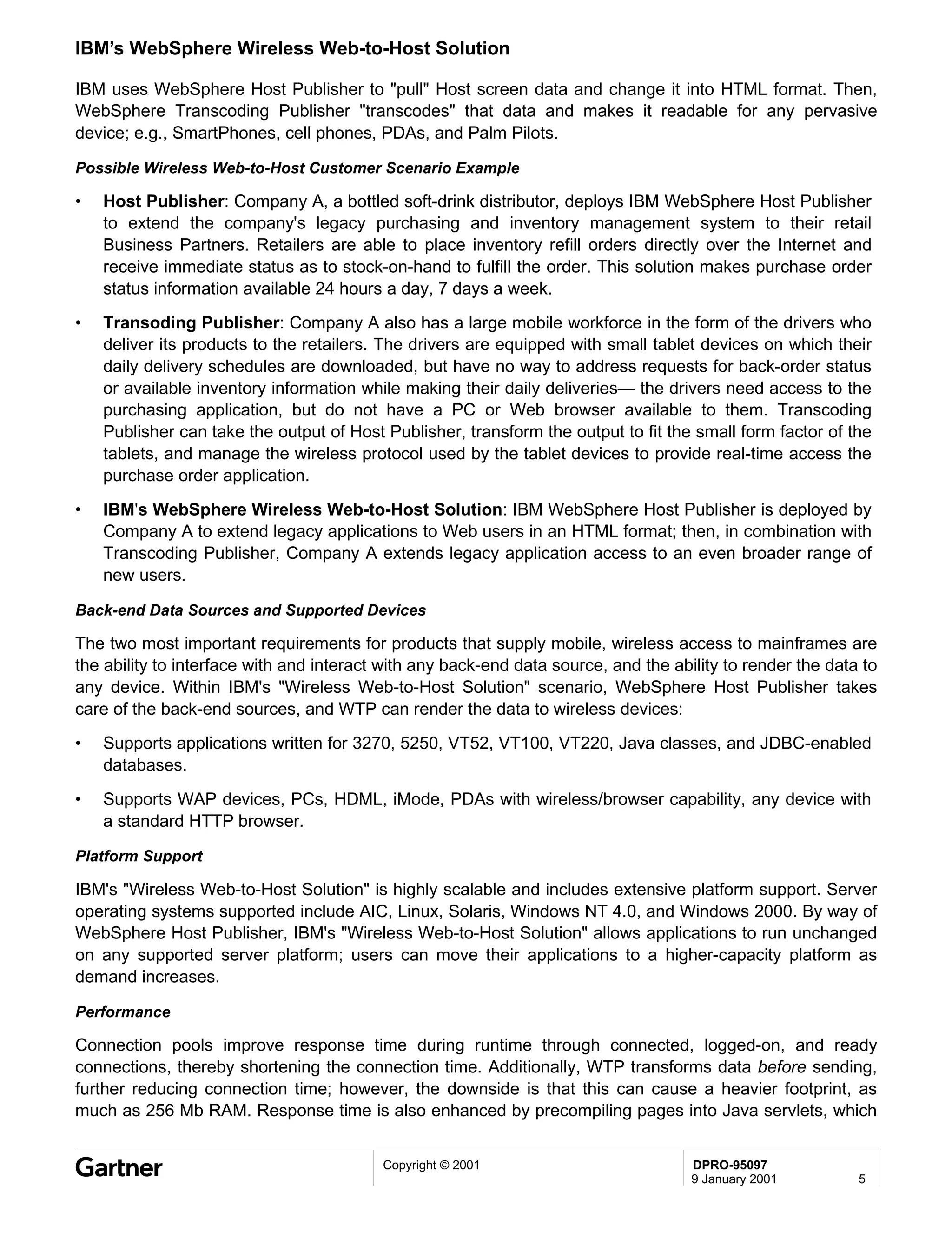 IBM’s WebSphere Wireless Web-to-Host Solution

IBM uses WebSphere Host Publisher to "pull" Host screen data and change it into HTML format. Then,
WebSphere Transcoding Publisher "transcodes" that data and makes it readable for any pervasive
device; e.g., SmartPhones, cell phones, PDAs, and Palm Pilots.

Possible Wireless Web-to-Host Customer Scenario Example

•   Host Publisher: Company A, a bottled soft-drink distributor, deploys IBM WebSphere Host Publisher
    to extend the company's legacy purchasing and inventory management system to their retail
    Business Partners. Retailers are able to place inventory refill orders directly over the Internet and
    receive immediate status as to stock-on-hand to fulfill the order. This solution makes purchase order
    status information available 24 hours a day, 7 days a week.
•   Transoding Publisher: Company A also has a large mobile workforce in the form of the drivers who
    deliver its products to the retailers. The drivers are equipped with small tablet devices on which their
    daily delivery schedules are downloaded, but have no way to address requests for back-order status
    or available inventory information while making their daily deliveries— the drivers need access to the
    purchasing application, but do not have a PC or Web browser available to them. Transcoding
    Publisher can take the output of Host Publisher, transform the output to fit the small form factor of the
    tablets, and manage the wireless protocol used by the tablet devices to provide real-time access the
    purchase order application.
•   IBM's WebSphere Wireless Web-to-Host Solution: IBM WebSphere Host Publisher is deployed by
    Company A to extend legacy applications to Web users in an HTML format; then, in combination with
    Transcoding Publisher, Company A extends legacy application access to an even broader range of
    new users.

Back-end Data Sources and Supported Devices

The two most important requirements for products that supply mobile, wireless access to mainframes are
the ability to interface with and interact with any back-end data source, and the ability to render the data to
any device. Within IBM's "Wireless Web-to-Host Solution" scenario, WebSphere Host Publisher takes
care of the back-end sources, and WTP can render the data to wireless devices:
•   Supports applications written for 3270, 5250, VT52, VT100, VT220, Java classes, and JDBC-enabled
    databases.
•   Supports WAP devices, PCs, HDML, iMode, PDAs with wireless/browser capability, any device with
    a standard HTTP browser.

Platform Support

IBM's "Wireless Web-to-Host Solution" is highly scalable and includes extensive platform support. Server
operating systems supported include AIC, Linux, Solaris, Windows NT 4.0, and Windows 2000. By way of
WebSphere Host Publisher, IBM's "Wireless Web-to-Host Solution" allows applications to run unchanged
on any supported server platform; users can move their applications to a higher-capacity platform as
demand increases.

Performance

Connection pools improve response time during runtime through connected, logged-on, and ready
connections, thereby shortening the connection time. Additionally, WTP transforms data before sending,
further reducing connection time; however, the downside is that this can cause a heavier footprint, as
much as 256 Mb RAM. Response time is also enhanced by precompiling pages into Java servlets, which


                                          Copyright © 2001                           DPRO-95097
                                                                                     9 January 2001         5
 