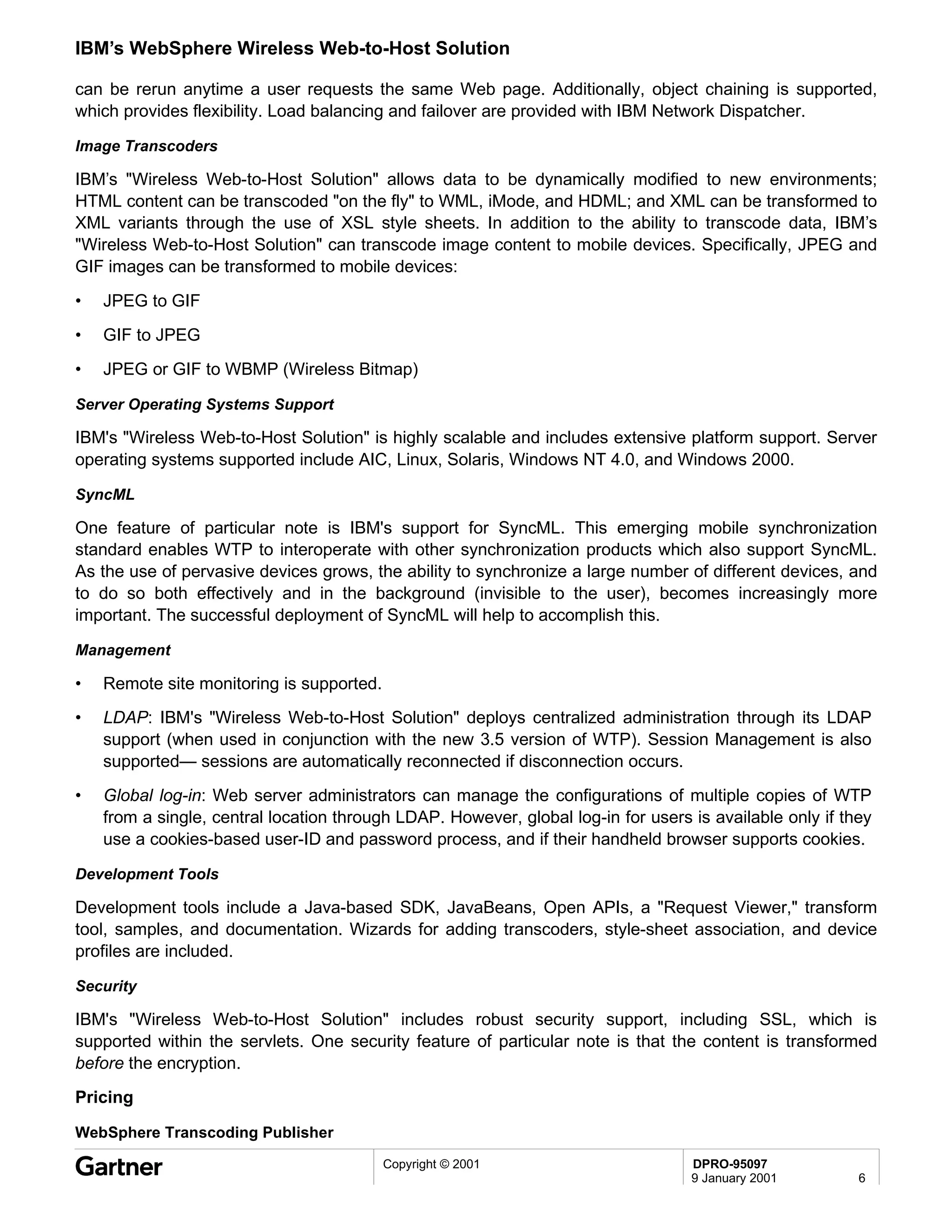 IBM’s WebSphere Wireless Web-to-Host Solution

can be rerun anytime a user requests the same Web page. Additionally, object chaining is supported,
which provides flexibility. Load balancing and failover are provided with IBM Network Dispatcher.

Image Transcoders

IBM’s "Wireless Web-to-Host Solution" allows data to be dynamically modified to new environments;
HTML content can be transcoded "on the fly" to WML, iMode, and HDML; and XML can be transformed to
XML variants through the use of XSL style sheets. In addition to the ability to transcode data, IBM’s
"Wireless Web-to-Host Solution" can transcode image content to mobile devices. Specifically, JPEG and
GIF images can be transformed to mobile devices:

•   JPEG to GIF
•   GIF to JPEG
•   JPEG or GIF to WBMP (Wireless Bitmap)

Server Operating Systems Support

IBM's "Wireless Web-to-Host Solution" is highly scalable and includes extensive platform support. Server
operating systems supported include AIC, Linux, Solaris, Windows NT 4.0, and Windows 2000.

SyncML

One feature of particular note is IBM's support for SyncML. This emerging mobile synchronization
standard enables WTP to interoperate with other synchronization products which also support SyncML.
As the use of pervasive devices grows, the ability to synchronize a large number of different devices, and
to do so both effectively and in the background (invisible to the user), becomes increasingly more
important. The successful deployment of SyncML will help to accomplish this.

Management

•   Remote site monitoring is supported.
•   LDAP: IBM's "Wireless Web-to-Host Solution" deploys centralized administration through its LDAP
    support (when used in conjunction with the new 3.5 version of WTP). Session Management is also
    supported— sessions are automatically reconnected if disconnection occurs.
•   Global log-in: Web server administrators can manage the configurations of multiple copies of WTP
    from a single, central location through LDAP. However, global log-in for users is available only if they
    use a cookies-based user-ID and password process, and if their handheld browser supports cookies.

Development Tools

Development tools include a Java-based SDK, JavaBeans, Open APIs, a "Request Viewer," transform
tool, samples, and documentation. Wizards for adding transcoders, style-sheet association, and device
profiles are included.

Security

IBM's "Wireless Web-to-Host Solution" includes robust security support, including SSL, which is
supported within the servlets. One security feature of particular note is that the content is transformed
before the encryption.
Pricing

WebSphere Transcoding Publisher
                                           Copyright © 2001                        DPRO-95097
                                                                                   9 January 2001         6
 