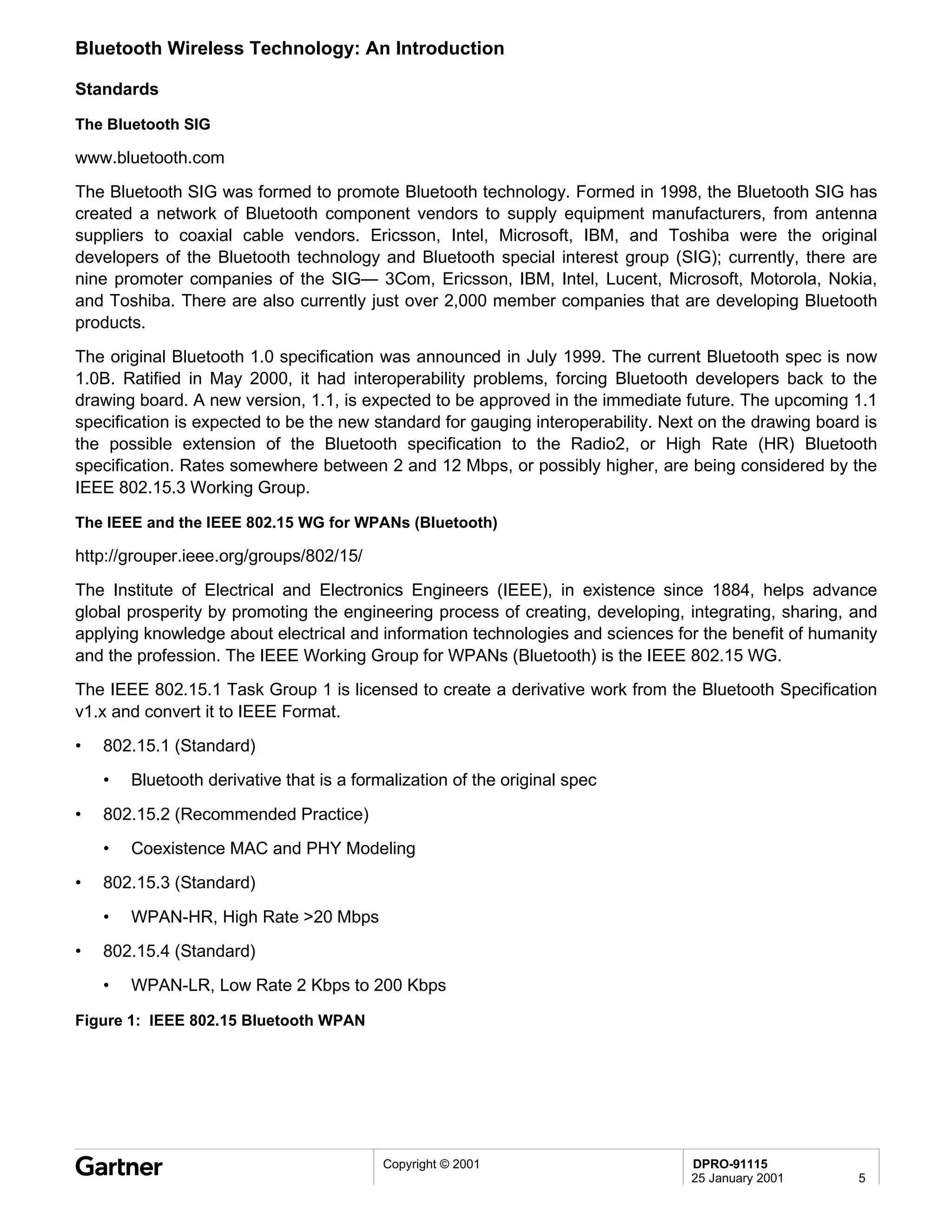 Bluetooth Wireless Technology: An Introduction

Standards

The Bluetooth SIG

www.bluetooth.com
The Bluetooth SIG was formed to promote Bluetooth technology. Formed in 1998, the Bluetooth SIG has
created a network of Bluetooth component vendors to supply equipment manufacturers, from antenna
suppliers to coaxial cable vendors. Ericsson, Intel, Microsoft, IBM, and Toshiba were the original
developers of the Bluetooth technology and Bluetooth special interest group (SIG); currently, there are
nine promoter companies of the SIG— 3Com, Ericsson, IBM, Intel, Lucent, Microsoft, Motorola, Nokia,
and Toshiba. There are also currently just over 2,000 member companies that are developing Bluetooth
products.
The original Bluetooth 1.0 specification was announced in July 1999. The current Bluetooth spec is now
1.0B. Ratified in May 2000, it had interoperability problems, forcing Bluetooth developers back to the
drawing board. A new version, 1.1, is expected to be approved in the immediate future. The upcoming 1.1
specification is expected to be the new standard for gauging interoperability. Next on the drawing board is
the possible extension of the Bluetooth specification to the Radio2, or High Rate (HR) Bluetooth
specification. Rates somewhere between 2 and 12 Mbps, or possibly higher, are being considered by the
IEEE 802.15.3 Working Group.

The IEEE and the IEEE 802.15 WG for WPANs (Bluetooth)

http://grouper.ieee.org/groups/802/15/
The Institute of Electrical and Electronics Engineers (IEEE), in existence since 1884, helps advance
global prosperity by promoting the engineering process of creating, developing, integrating, sharing, and
applying knowledge about electrical and information technologies and sciences for the benefit of humanity
and the profession. The IEEE Working Group for WPANs (Bluetooth) is the IEEE 802.15 WG.
The IEEE 802.15.1 Task Group 1 is licensed to create a derivative work from the Bluetooth Specification
v1.x and convert it to IEEE Format.
•   802.15.1 (Standard)
    •   Bluetooth derivative that is a formalization of the original spec

•   802.15.2 (Recommended Practice)
    •   Coexistence MAC and PHY Modeling
•   802.15.3 (Standard)
    •   WPAN-HR, High Rate >20 Mbps
•   802.15.4 (Standard)
    •   WPAN-LR, Low Rate 2 Kbps to 200 Kbps

Figure 1: IEEE 802.15 Bluetooth WPAN




                                           Copyright © 2001                       DPRO-91115
                                                                                  25 January 2001       5
 