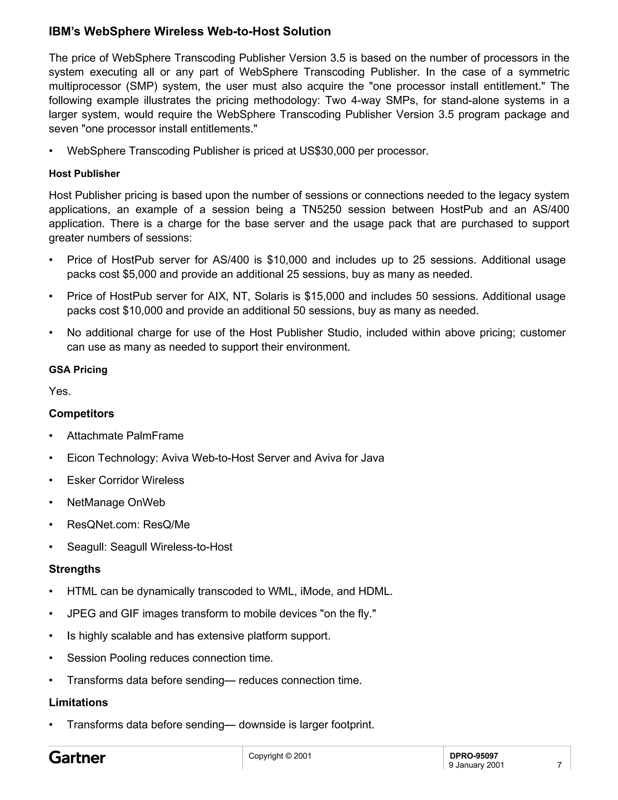 IBM’s WebSphere Wireless Web-to-Host Solution

The price of WebSphere Transcoding Publisher Version 3.5 is based on the number of processors in the
system executing all or any part of WebSphere Transcoding Publisher. In the case of a symmetric
multiprocessor (SMP) system, the user must also acquire the "one processor install entitlement." The
following example illustrates the pricing methodology: Two 4-way SMPs, for stand-alone systems in a
larger system, would require the WebSphere Transcoding Publisher Version 3.5 program package and
seven "one processor install entitlements."
•   WebSphere Transcoding Publisher is priced at US$30,000 per processor.

Host Publisher

Host Publisher pricing is based upon the number of sessions or connections needed to the legacy system
applications, an example of a session being a TN5250 session between HostPub and an AS/400
application. There is a charge for the base server and the usage pack that are purchased to support
greater numbers of sessions:
•   Price of HostPub server for AS/400 is $10,000 and includes up to 25 sessions. Additional usage
    packs cost $5,000 and provide an additional 25 sessions, buy as many as needed.
•   Price of HostPub server for AIX, NT, Solaris is $15,000 and includes 50 sessions. Additional usage
    packs cost $10,000 and provide an additional 50 sessions, buy as many as needed.
•   No additional charge for use of the Host Publisher Studio, included within above pricing; customer
    can use as many as needed to support their environment.

GSA Pricing

Yes.
Competitors
•   Attachmate PalmFrame
•   Eicon Technology: Aviva Web-to-Host Server and Aviva for Java
•   Esker Corridor Wireless
•   NetManage OnWeb
•   ResQNet.com: ResQ/Me

•   Seagull: Seagull Wireless-to-Host
Strengths
•   HTML can be dynamically transcoded to WML, iMode, and HDML.

•   JPEG and GIF images transform to mobile devices "on the fly."
•   Is highly scalable and has extensive platform support.
•   Session Pooling reduces connection time.

•   Transforms data before sending— reduces connection time.
Limitations
•   Transforms data before sending— downside is larger footprint.

                                         Copyright © 2001                      DPRO-95097
                                                                               9 January 2001       7
 