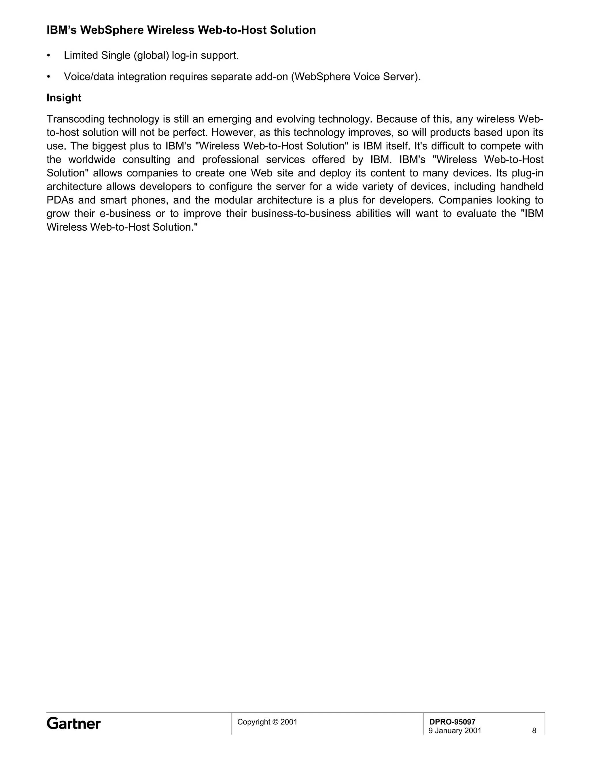 IBM’s WebSphere Wireless Web-to-Host Solution

•   Limited Single (global) log-in support.

•   Voice/data integration requires separate add-on (WebSphere Voice Server).
Insight
Transcoding technology is still an emerging and evolving technology. Because of this, any wireless Web-
to-host solution will not be perfect. However, as this technology improves, so will products based upon its
use. The biggest plus to IBM's "Wireless Web-to-Host Solution" is IBM itself. It's difficult to compete with
the worldwide consulting and professional services offered by IBM. IBM's "Wireless Web-to-Host
Solution" allows companies to create one Web site and deploy its content to many devices. Its plug-in
architecture allows developers to configure the server for a wide variety of devices, including handheld
PDAs and smart phones, and the modular architecture is a plus for developers. Companies looking to
grow their e-business or to improve their business-to-business abilities will want to evaluate the "IBM
Wireless Web-to-Host Solution."




                                          Copyright © 2001                        DPRO-95097
                                                                                  9 January 2001         8
 
