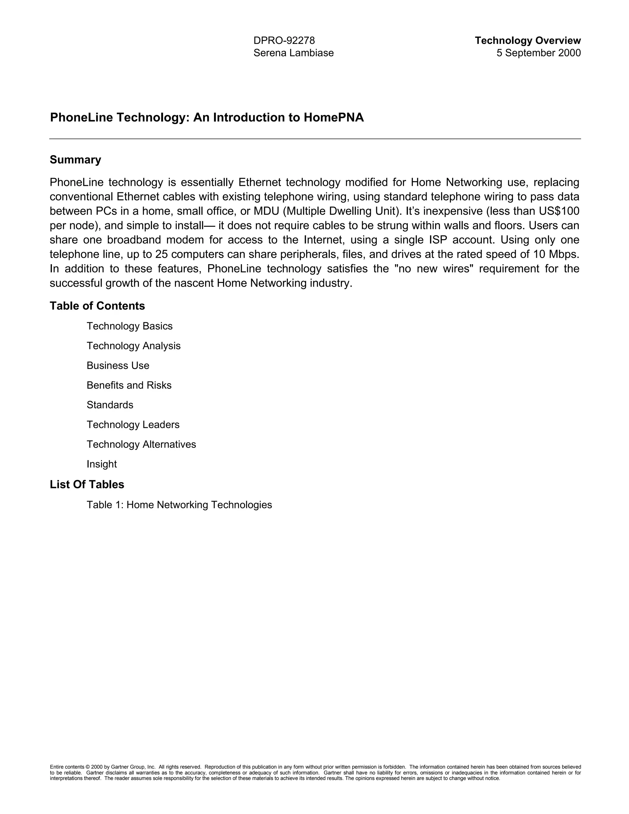 DPRO-92278                                                                                      Technology Overview
                                                                                        Serena Lambiase                                                                                     5 September 2000




PhoneLine Technology: An Introduction to HomePNA


Summary
PhoneLine technology is essentially Ethernet technology modified for Home Networking use, replacing
conventional Ethernet cables with existing telephone wiring, using standard telephone wiring to pass data
between PCs in a home, small office, or MDU (Multiple Dwelling Unit). It’s inexpensive (less than US$100
per node), and simple to install— it does not require cables to be strung within walls and floors. Users can
share one broadband modem for access to the Internet, using a single ISP account. Using only one
telephone line, up to 25 computers can share peripherals, files, and drives at the rated speed of 10 Mbps.
In addition to these features, PhoneLine technology satisfies the "no new wires" requirement for the
successful growth of the nascent Home Networking industry.

Table of Contents
               Technology Basics
               Technology Analysis
               Business Use
               Benefits and Risks
               Standards
               Technology Leaders
               Technology Alternatives
               Insight

List Of Tables
               Table 1: Home Networking Technologies




Entire contents © 2000 by Gartner Group, Inc. All rights reserved. Reproduction of this publication in any form without prior written permission is forbidden. The information contained herein has been obtained from sources believed
to be reliable. Gartner disclaims all warranties as to the accuracy, completeness or adequacy of such information. Gartner shall have no liability for errors, omissions or inadequacies in the information contained herein or for
interpretations thereof. The reader assumes sole responsibility for the selection of these materials to achieve its intended results. The opinions expressed herein are subject to change without notice.
 
