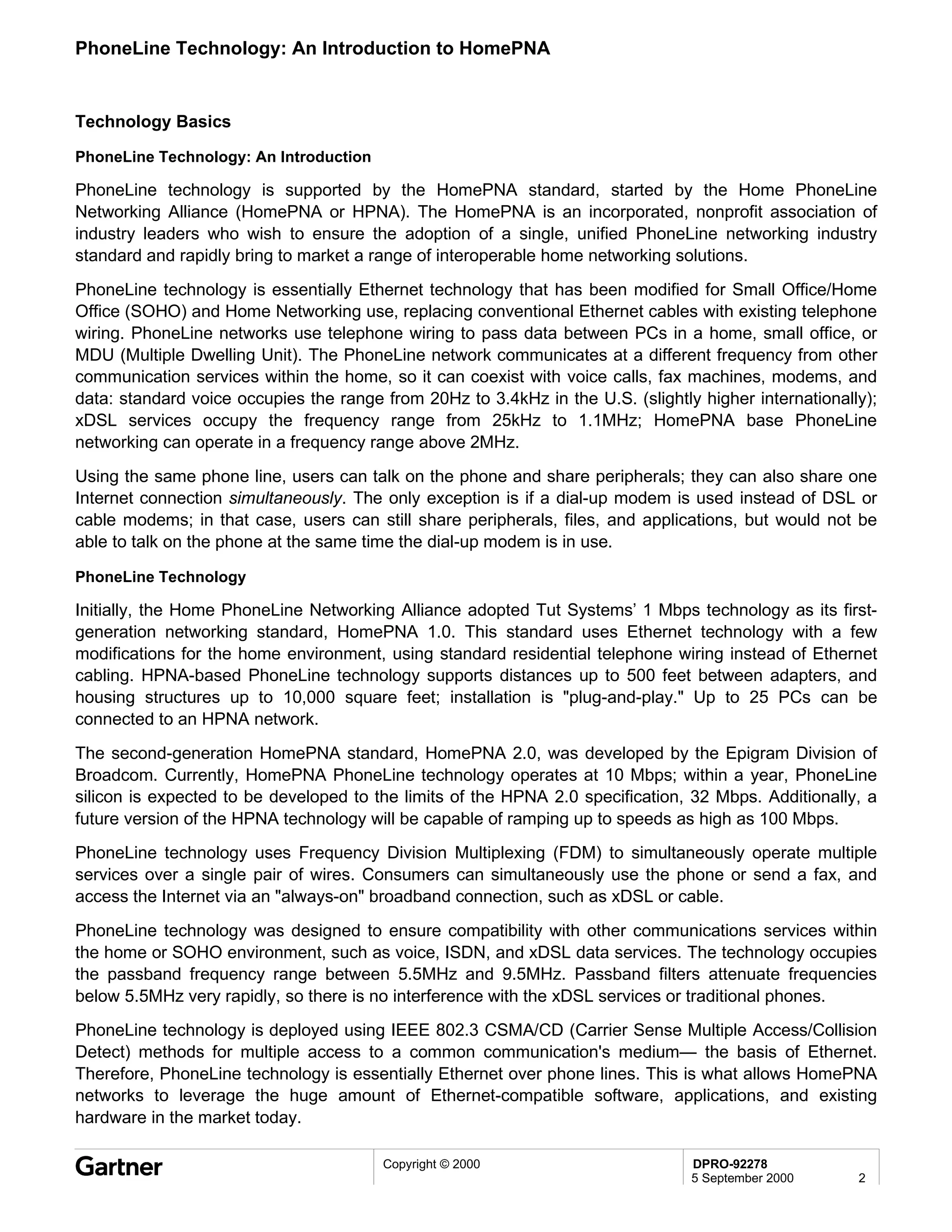PhoneLine Technology: An Introduction to HomePNA


Technology Basics

PhoneLine Technology: An Introduction

PhoneLine technology is supported by the HomePNA standard, started by the Home PhoneLine
Networking Alliance (HomePNA or HPNA). The HomePNA is an incorporated, nonprofit association of
industry leaders who wish to ensure the adoption of a single, unified PhoneLine networking industry
standard and rapidly bring to market a range of interoperable home networking solutions.
PhoneLine technology is essentially Ethernet technology that has been modified for Small Office/Home
Office (SOHO) and Home Networking use, replacing conventional Ethernet cables with existing telephone
wiring. PhoneLine networks use telephone wiring to pass data between PCs in a home, small office, or
MDU (Multiple Dwelling Unit). The PhoneLine network communicates at a different frequency from other
communication services within the home, so it can coexist with voice calls, fax machines, modems, and
data: standard voice occupies the range from 20Hz to 3.4kHz in the U.S. (slightly higher internationally);
xDSL services occupy the frequency range from 25kHz to 1.1MHz; HomePNA base PhoneLine
networking can operate in a frequency range above 2MHz.
Using the same phone line, users can talk on the phone and share peripherals; they can also share one
Internet connection simultaneously. The only exception is if a dial-up modem is used instead of DSL or
cable modems; in that case, users can still share peripherals, files, and applications, but would not be
able to talk on the phone at the same time the dial-up modem is in use.

PhoneLine Technology

Initially, the Home PhoneLine Networking Alliance adopted Tut Systems’ 1 Mbps technology as its first-
generation networking standard, HomePNA 1.0. This standard uses Ethernet technology with a few
modifications for the home environment, using standard residential telephone wiring instead of Ethernet
cabling. HPNA-based PhoneLine technology supports distances up to 500 feet between adapters, and
housing structures up to 10,000 square feet; installation is "plug-and-play." Up to 25 PCs can be
connected to an HPNA network.
The second-generation HomePNA standard, HomePNA 2.0, was developed by the Epigram Division of
Broadcom. Currently, HomePNA PhoneLine technology operates at 10 Mbps; within a year, PhoneLine
silicon is expected to be developed to the limits of the HPNA 2.0 specification, 32 Mbps. Additionally, a
future version of the HPNA technology will be capable of ramping up to speeds as high as 100 Mbps.
PhoneLine technology uses Frequency Division Multiplexing (FDM) to simultaneously operate multiple
services over a single pair of wires. Consumers can simultaneously use the phone or send a fax, and
access the Internet via an "always-on" broadband connection, such as xDSL or cable.
PhoneLine technology was designed to ensure compatibility with other communications services within
the home or SOHO environment, such as voice, ISDN, and xDSL data services. The technology occupies
the passband frequency range between 5.5MHz and 9.5MHz. Passband filters attenuate frequencies
below 5.5MHz very rapidly, so there is no interference with the xDSL services or traditional phones.
PhoneLine technology is deployed using IEEE 802.3 CSMA/CD (Carrier Sense Multiple Access/Collision
Detect) methods for multiple access to a common communication's medium— the basis of Ethernet.
Therefore, PhoneLine technology is essentially Ethernet over phone lines. This is what allows HomePNA
networks to leverage the huge amount of Ethernet-compatible software, applications, and existing
hardware in the market today.

                                        Copyright © 2000                         DPRO-92278
                                                                                 5 September 2000      2
 
