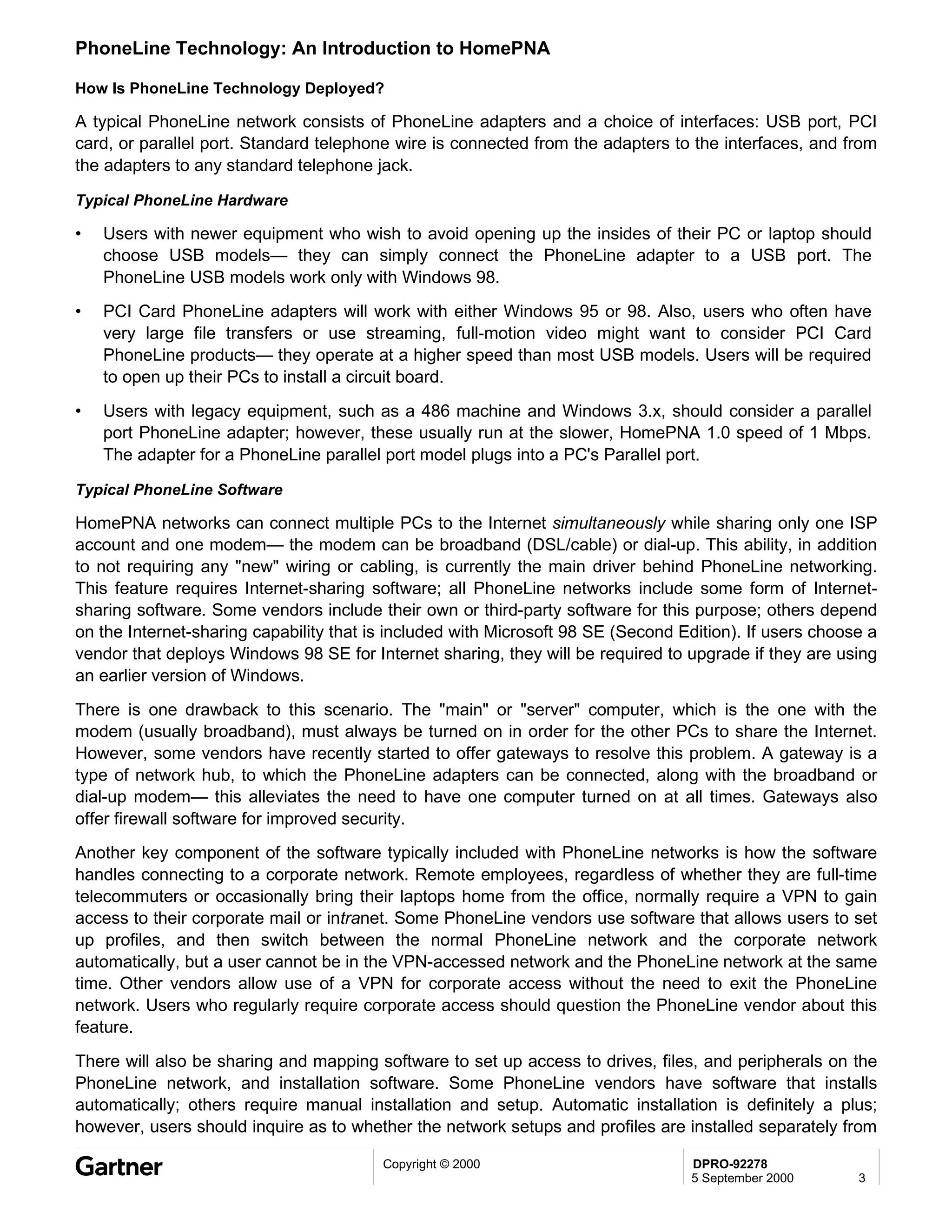 PhoneLine Technology: An Introduction to HomePNA

How Is PhoneLine Technology Deployed?

A typical PhoneLine network consists of PhoneLine adapters and a choice of interfaces: USB port, PCI
card, or parallel port. Standard telephone wire is connected from the adapters to the interfaces, and from
the adapters to any standard telephone jack.

Typical PhoneLine Hardware

•   Users with newer equipment who wish to avoid opening up the insides of their PC or laptop should
    choose USB models— they can simply connect the PhoneLine adapter to a USB port. The
    PhoneLine USB models work only with Windows 98.
•   PCI Card PhoneLine adapters will work with either Windows 95 or 98. Also, users who often have
    very large file transfers or use streaming, full-motion video might want to consider PCI Card
    PhoneLine products— they operate at a higher speed than most USB models. Users will be required
    to open up their PCs to install a circuit board.
•   Users with legacy equipment, such as a 486 machine and Windows 3.x, should consider a parallel
    port PhoneLine adapter; however, these usually run at the slower, HomePNA 1.0 speed of 1 Mbps.
    The adapter for a PhoneLine parallel port model plugs into a PC's Parallel port.

Typical PhoneLine Software

HomePNA networks can connect multiple PCs to the Internet simultaneously while sharing only one ISP
account and one modem— the modem can be broadband (DSL/cable) or dial-up. This ability, in addition
to not requiring any "new" wiring or cabling, is currently the main driver behind PhoneLine networking.
This feature requires Internet-sharing software; all PhoneLine networks include some form of Internet-
sharing software. Some vendors include their own or third-party software for this purpose; others depend
on the Internet-sharing capability that is included with Microsoft 98 SE (Second Edition). If users choose a
vendor that deploys Windows 98 SE for Internet sharing, they will be required to upgrade if they are using
an earlier version of Windows.
There is one drawback to this scenario. The "main" or "server" computer, which is the one with the
modem (usually broadband), must always be turned on in order for the other PCs to share the Internet.
However, some vendors have recently started to offer gateways to resolve this problem. A gateway is a
type of network hub, to which the PhoneLine adapters can be connected, along with the broadband or
dial-up modem— this alleviates the need to have one computer turned on at all times. Gateways also
offer firewall software for improved security.
Another key component of the software typically included with PhoneLine networks is how the software
handles connecting to a corporate network. Remote employees, regardless of whether they are full-time
telecommuters or occasionally bring their laptops home from the office, normally require a VPN to gain
access to their corporate mail or intranet. Some PhoneLine vendors use software that allows users to set
up profiles, and then switch between the normal PhoneLine network and the corporate network
automatically, but a user cannot be in the VPN-accessed network and the PhoneLine network at the same
time. Other vendors allow use of a VPN for corporate access without the need to exit the PhoneLine
network. Users who regularly require corporate access should question the PhoneLine vendor about this
feature.
There will also be sharing and mapping software to set up access to drives, files, and peripherals on the
PhoneLine network, and installation software. Some PhoneLine vendors have software that installs
automatically; others require manual installation and setup. Automatic installation is definitely a plus;
however, users should inquire as to whether the network setups and profiles are installed separately from

                                         Copyright © 2000                         DPRO-92278
                                                                                  5 September 2000       3
 