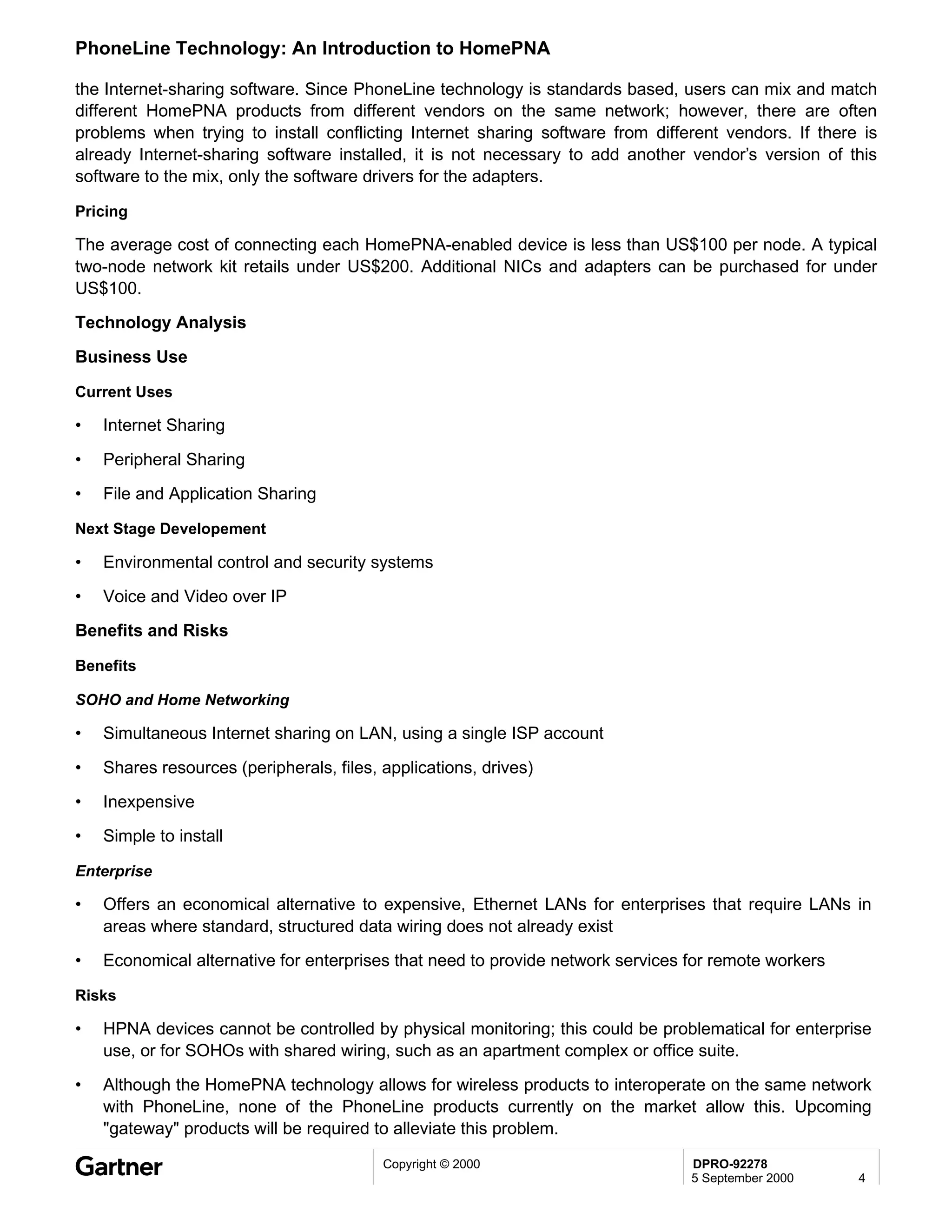 PhoneLine Technology: An Introduction to HomePNA

the Internet-sharing software. Since PhoneLine technology is standards based, users can mix and match
different HomePNA products from different vendors on the same network; however, there are often
problems when trying to install conflicting Internet sharing software from different vendors. If there is
already Internet-sharing software installed, it is not necessary to add another vendor’s version of this
software to the mix, only the software drivers for the adapters.

Pricing

The average cost of connecting each HomePNA-enabled device is less than US$100 per node. A typical
two-node network kit retails under US$200. Additional NICs and adapters can be purchased for under
US$100.
Technology Analysis
Business Use

Current Uses

•   Internet Sharing
•   Peripheral Sharing
•   File and Application Sharing

Next Stage Developement

•   Environmental control and security systems
•   Voice and Video over IP
Benefits and Risks

Benefits

SOHO and Home Networking

•   Simultaneous Internet sharing on LAN, using a single ISP account
•   Shares resources (peripherals, files, applications, drives)
•   Inexpensive
•   Simple to install

Enterprise

•   Offers an economical alternative to expensive, Ethernet LANs for enterprises that require LANs in
    areas where standard, structured data wiring does not already exist
•   Economical alternative for enterprises that need to provide network services for remote workers

Risks

•   HPNA devices cannot be controlled by physical monitoring; this could be problematical for enterprise
    use, or for SOHOs with shared wiring, such as an apartment complex or office suite.
•   Although the HomePNA technology allows for wireless products to interoperate on the same network
    with PhoneLine, none of the PhoneLine products currently on the market allow this. Upcoming
    "gateway" products will be required to alleviate this problem.
                                          Copyright © 2000                       DPRO-92278
                                                                                 5 September 2000     4
 