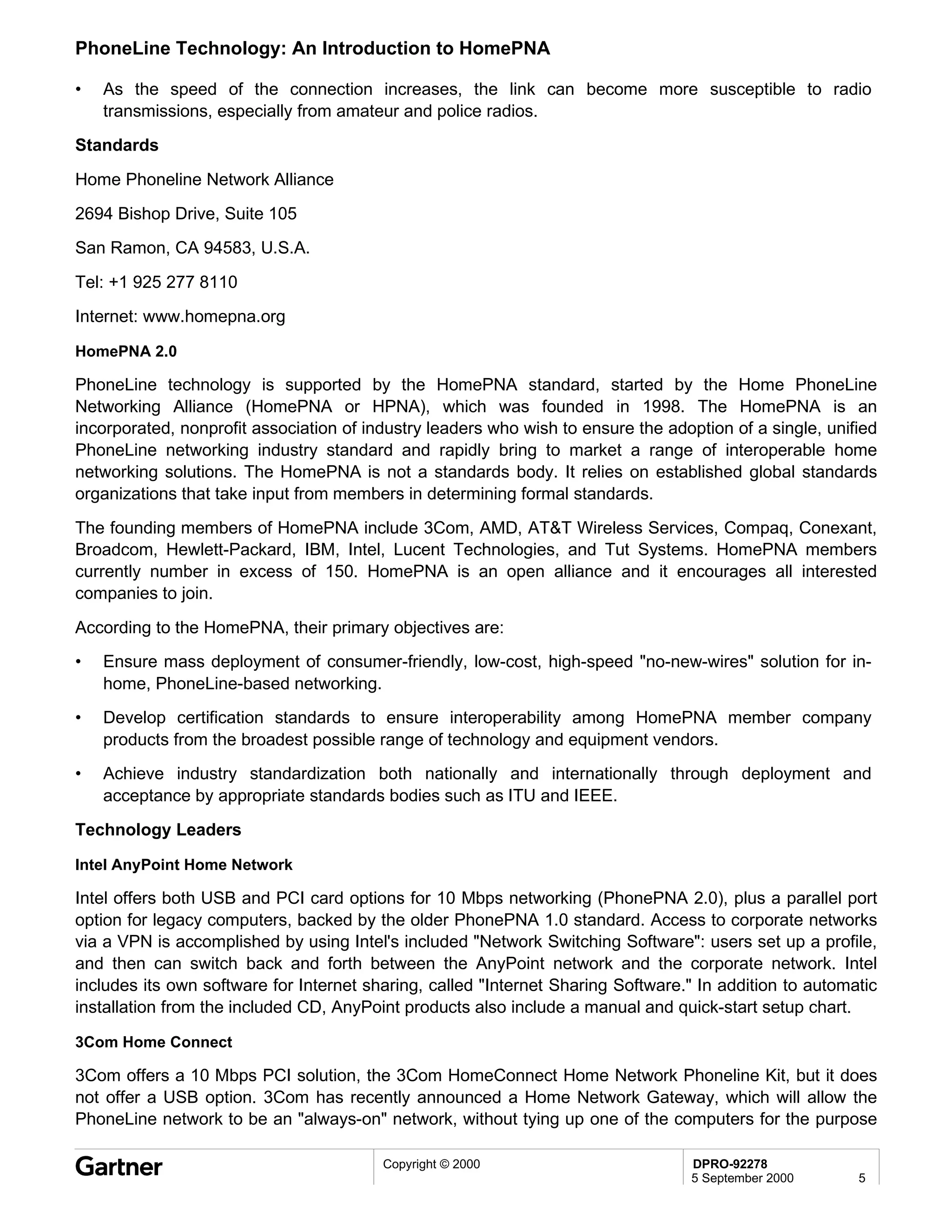 PhoneLine Technology: An Introduction to HomePNA

•   As the speed of the connection increases, the link can become more susceptible to radio
    transmissions, especially from amateur and police radios.
Standards

Home Phoneline Network Alliance
2694 Bishop Drive, Suite 105
San Ramon, CA 94583, U.S.A.

Tel: +1 925 277 8110
Internet: www.homepna.org

HomePNA 2.0

PhoneLine technology is supported by the HomePNA standard, started by the Home PhoneLine
Networking Alliance (HomePNA or HPNA), which was founded in 1998. The HomePNA is an
incorporated, nonprofit association of industry leaders who wish to ensure the adoption of a single, unified
PhoneLine networking industry standard and rapidly bring to market a range of interoperable home
networking solutions. The HomePNA is not a standards body. It relies on established global standards
organizations that take input from members in determining formal standards.
The founding members of HomePNA include 3Com, AMD, AT&T Wireless Services, Compaq, Conexant,
Broadcom, Hewlett-Packard, IBM, Intel, Lucent Technologies, and Tut Systems. HomePNA members
currently number in excess of 150. HomePNA is an open alliance and it encourages all interested
companies to join.
According to the HomePNA, their primary objectives are:
•   Ensure mass deployment of consumer-friendly, low-cost, high-speed "no-new-wires" solution for in-
    home, PhoneLine-based networking.
•   Develop certification standards to ensure interoperability among HomePNA member company
    products from the broadest possible range of technology and equipment vendors.
•   Achieve industry standardization both nationally and internationally through deployment and
    acceptance by appropriate standards bodies such as ITU and IEEE.
Technology Leaders

Intel AnyPoint Home Network

Intel offers both USB and PCI card options for 10 Mbps networking (PhonePNA 2.0), plus a parallel port
option for legacy computers, backed by the older PhonePNA 1.0 standard. Access to corporate networks
via a VPN is accomplished by using Intel's included "Network Switching Software": users set up a profile,
and then can switch back and forth between the AnyPoint network and the corporate network. Intel
includes its own software for Internet sharing, called "Internet Sharing Software." In addition to automatic
installation from the included CD, AnyPoint products also include a manual and quick-start setup chart.

3Com Home Connect

3Com offers a 10 Mbps PCI solution, the 3Com HomeConnect Home Network Phoneline Kit, but it does
not offer a USB option. 3Com has recently announced a Home Network Gateway, which will allow the
PhoneLine network to be an "always-on" network, without tying up one of the computers for the purpose

                                         Copyright © 2000                         DPRO-92278
                                                                                  5 September 2000       5
 
