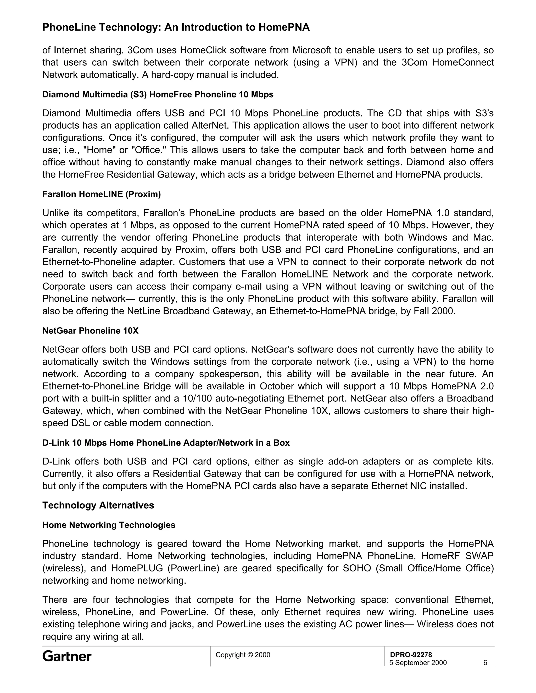 PhoneLine Technology: An Introduction to HomePNA

of Internet sharing. 3Com uses HomeClick software from Microsoft to enable users to set up profiles, so
that users can switch between their corporate network (using a VPN) and the 3Com HomeConnect
Network automatically. A hard-copy manual is included.

Diamond Multimedia (S3) HomeFree Phoneline 10 Mbps

Diamond Multimedia offers USB and PCI 10 Mbps PhoneLine products. The CD that ships with S3’s
products has an application called AlterNet. This application allows the user to boot into different network
configurations. Once it’s configured, the computer will ask the users which network profile they want to
use; i.e., "Home" or "Office." This allows users to take the computer back and forth between home and
office without having to constantly make manual changes to their network settings. Diamond also offers
the HomeFree Residential Gateway, which acts as a bridge between Ethernet and HomePNA products.

Farallon HomeLINE (Proxim)

Unlike its competitors, Farallon’s PhoneLine products are based on the older HomePNA 1.0 standard,
which operates at 1 Mbps, as opposed to the current HomePNA rated speed of 10 Mbps. However, they
are currently the vendor offering PhoneLine products that interoperate with both Windows and Mac.
Farallon, recently acquired by Proxim, offers both USB and PCI card PhoneLine configurations, and an
Ethernet-to-Phoneline adapter. Customers that use a VPN to connect to their corporate network do not
need to switch back and forth between the Farallon HomeLINE Network and the corporate network.
Corporate users can access their company e-mail using a VPN without leaving or switching out of the
PhoneLine network— currently, this is the only PhoneLine product with this software ability. Farallon will
also be offering the NetLine Broadband Gateway, an Ethernet-to-HomePNA bridge, by Fall 2000.

NetGear Phoneline 10X

NetGear offers both USB and PCI card options. NetGear's software does not currently have the ability to
automatically switch the Windows settings from the corporate network (i.e., using a VPN) to the home
network. According to a company spokesperson, this ability will be available in the near future. An
Ethernet-to-PhoneLine Bridge will be available in October which will support a 10 Mbps HomePNA 2.0
port with a built-in splitter and a 10/100 auto-negotiating Ethernet port. NetGear also offers a Broadband
Gateway, which, when combined with the NetGear Phoneline 10X, allows customers to share their high-
speed DSL or cable modem connection.

D-Link 10 Mbps Home PhoneLine Adapter/Network in a Box

D-Link offers both USB and PCI card options, either as single add-on adapters or as complete kits.
Currently, it also offers a Residential Gateway that can be configured for use with a HomePNA network,
but only if the computers with the HomePNA PCI cards also have a separate Ethernet NIC installed.

Technology Alternatives

Home Networking Technologies

PhoneLine technology is geared toward the Home Networking market, and supports the HomePNA
industry standard. Home Networking technologies, including HomePNA PhoneLine, HomeRF SWAP
(wireless), and HomePLUG (PowerLine) are geared specifically for SOHO (Small Office/Home Office)
networking and home networking.
There are four technologies that compete for the Home Networking space: conventional Ethernet,
wireless, PhoneLine, and PowerLine. Of these, only Ethernet requires new wiring. PhoneLine uses
existing telephone wiring and jacks, and PowerLine uses the existing AC power lines— Wireless does not
require any wiring at all.
                                         Copyright © 2000                         DPRO-92278
                                                                                  5 September 2000       6
 