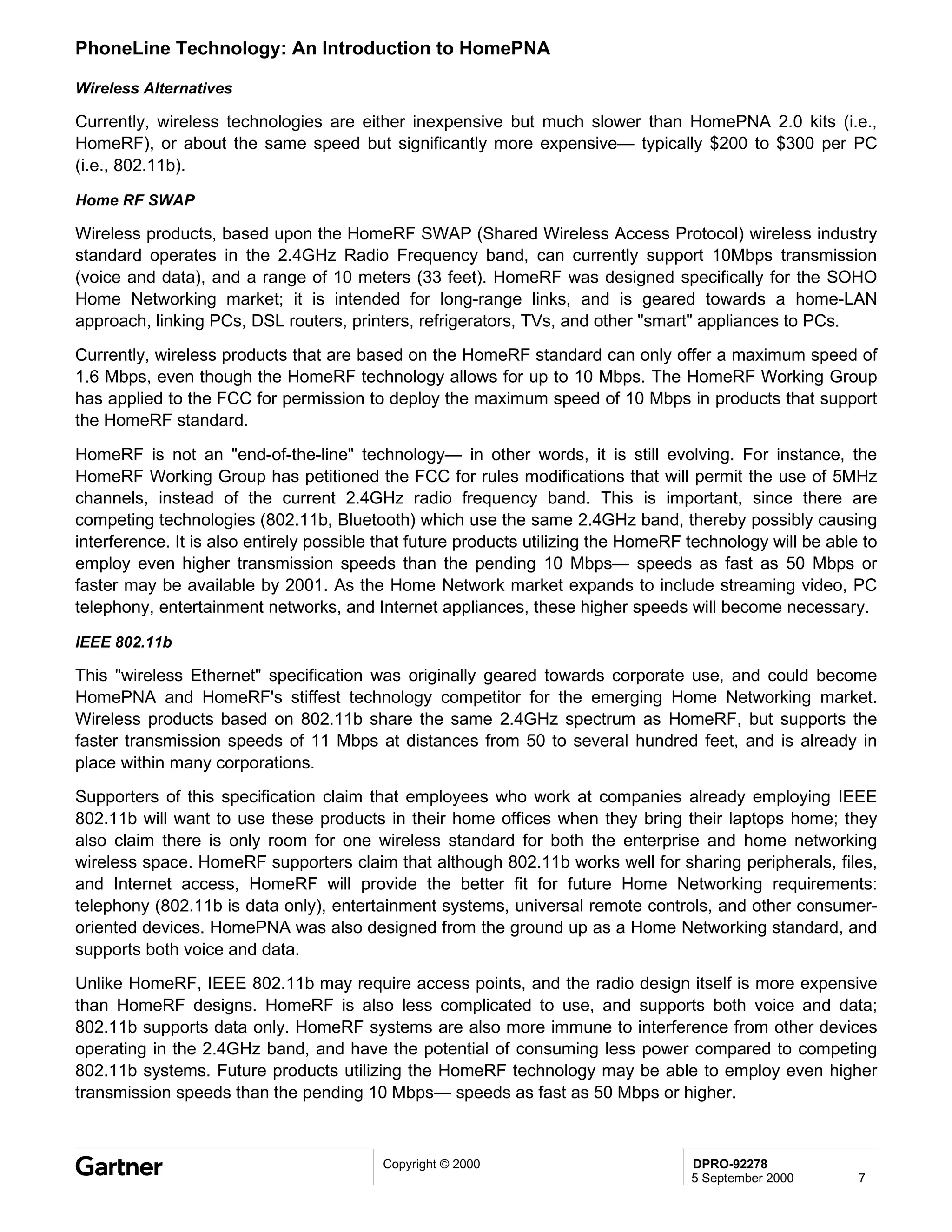PhoneLine Technology: An Introduction to HomePNA

Wireless Alternatives

Currently, wireless technologies are either inexpensive but much slower than HomePNA 2.0 kits (i.e.,
HomeRF), or about the same speed but significantly more expensive— typically $200 to $300 per PC
(i.e., 802.11b).

Home RF SWAP

Wireless products, based upon the HomeRF SWAP (Shared Wireless Access Protocol) wireless industry
standard operates in the 2.4GHz Radio Frequency band, can currently support 10Mbps transmission
(voice and data), and a range of 10 meters (33 feet). HomeRF was designed specifically for the SOHO
Home Networking market; it is intended for long-range links, and is geared towards a home-LAN
approach, linking PCs, DSL routers, printers, refrigerators, TVs, and other "smart" appliances to PCs.
Currently, wireless products that are based on the HomeRF standard can only offer a maximum speed of
1.6 Mbps, even though the HomeRF technology allows for up to 10 Mbps. The HomeRF Working Group
has applied to the FCC for permission to deploy the maximum speed of 10 Mbps in products that support
the HomeRF standard.
HomeRF is not an "end-of-the-line" technology— in other words, it is still evolving. For instance, the
HomeRF Working Group has petitioned the FCC for rules modifications that will permit the use of 5MHz
channels, instead of the current 2.4GHz radio frequency band. This is important, since there are
competing technologies (802.11b, Bluetooth) which use the same 2.4GHz band, thereby possibly causing
interference. It is also entirely possible that future products utilizing the HomeRF technology will be able to
employ even higher transmission speeds than the pending 10 Mbps— speeds as fast as 50 Mbps or
faster may be available by 2001. As the Home Network market expands to include streaming video, PC
telephony, entertainment networks, and Internet appliances, these higher speeds will become necessary.

IEEE 802.11b

This "wireless Ethernet" specification was originally geared towards corporate use, and could become
HomePNA and HomeRF's stiffest technology competitor for the emerging Home Networking market.
Wireless products based on 802.11b share the same 2.4GHz spectrum as HomeRF, but supports the
faster transmission speeds of 11 Mbps at distances from 50 to several hundred feet, and is already in
place within many corporations.
Supporters of this specification claim that employees who work at companies already employing IEEE
802.11b will want to use these products in their home offices when they bring their laptops home; they
also claim there is only room for one wireless standard for both the enterprise and home networking
wireless space. HomeRF supporters claim that although 802.11b works well for sharing peripherals, files,
and Internet access, HomeRF will provide the better fit for future Home Networking requirements:
telephony (802.11b is data only), entertainment systems, universal remote controls, and other consumer-
oriented devices. HomePNA was also designed from the ground up as a Home Networking standard, and
supports both voice and data.
Unlike HomeRF, IEEE 802.11b may require access points, and the radio design itself is more expensive
than HomeRF designs. HomeRF is also less complicated to use, and supports both voice and data;
802.11b supports data only. HomeRF systems are also more immune to interference from other devices
operating in the 2.4GHz band, and have the potential of consuming less power compared to competing
802.11b systems. Future products utilizing the HomeRF technology may be able to employ even higher
transmission speeds than the pending 10 Mbps— speeds as fast as 50 Mbps or higher.



                                          Copyright © 2000                           DPRO-92278
                                                                                     5 September 2000       7
 