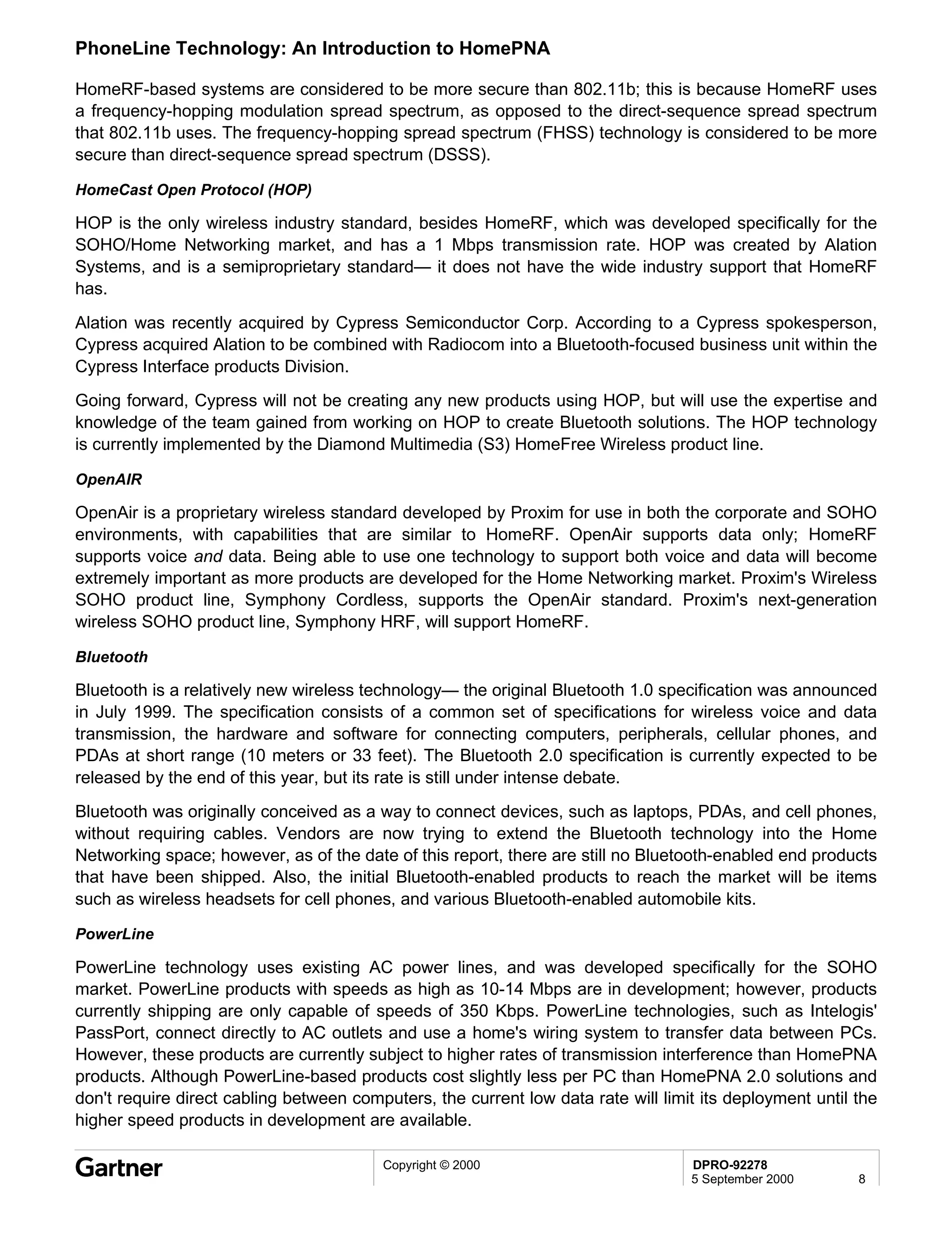 PhoneLine Technology: An Introduction to HomePNA

HomeRF-based systems are considered to be more secure than 802.11b; this is because HomeRF uses
a frequency-hopping modulation spread spectrum, as opposed to the direct-sequence spread spectrum
that 802.11b uses. The frequency-hopping spread spectrum (FHSS) technology is considered to be more
secure than direct-sequence spread spectrum (DSSS).

HomeCast Open Protocol (HOP)

HOP is the only wireless industry standard, besides HomeRF, which was developed specifically for the
SOHO/Home Networking market, and has a 1 Mbps transmission rate. HOP was created by Alation
Systems, and is a semiproprietary standard— it does not have the wide industry support that HomeRF
has.
Alation was recently acquired by Cypress Semiconductor Corp. According to a Cypress spokesperson,
Cypress acquired Alation to be combined with Radiocom into a Bluetooth-focused business unit within the
Cypress Interface products Division.
Going forward, Cypress will not be creating any new products using HOP, but will use the expertise and
knowledge of the team gained from working on HOP to create Bluetooth solutions. The HOP technology
is currently implemented by the Diamond Multimedia (S3) HomeFree Wireless product line.

OpenAIR

OpenAir is a proprietary wireless standard developed by Proxim for use in both the corporate and SOHO
environments, with capabilities that are similar to HomeRF. OpenAir supports data only; HomeRF
supports voice and data. Being able to use one technology to support both voice and data will become
extremely important as more products are developed for the Home Networking market. Proxim's Wireless
SOHO product line, Symphony Cordless, supports the OpenAir standard. Proxim's next-generation
wireless SOHO product line, Symphony HRF, will support HomeRF.

Bluetooth

Bluetooth is a relatively new wireless technology— the original Bluetooth 1.0 specification was announced
in July 1999. The specification consists of a common set of specifications for wireless voice and data
transmission, the hardware and software for connecting computers, peripherals, cellular phones, and
PDAs at short range (10 meters or 33 feet). The Bluetooth 2.0 specification is currently expected to be
released by the end of this year, but its rate is still under intense debate.
Bluetooth was originally conceived as a way to connect devices, such as laptops, PDAs, and cell phones,
without requiring cables. Vendors are now trying to extend the Bluetooth technology into the Home
Networking space; however, as of the date of this report, there are still no Bluetooth-enabled end products
that have been shipped. Also, the initial Bluetooth-enabled products to reach the market will be items
such as wireless headsets for cell phones, and various Bluetooth-enabled automobile kits.

PowerLine

PowerLine technology uses existing AC power lines, and was developed specifically for the SOHO
market. PowerLine products with speeds as high as 10-14 Mbps are in development; however, products
currently shipping are only capable of speeds of 350 Kbps. PowerLine technologies, such as Intelogis'
PassPort, connect directly to AC outlets and use a home's wiring system to transfer data between PCs.
However, these products are currently subject to higher rates of transmission interference than HomePNA
products. Although PowerLine-based products cost slightly less per PC than HomePNA 2.0 solutions and
don't require direct cabling between computers, the current low data rate will limit its deployment until the
higher speed products in development are available.

                                         Copyright © 2000                          DPRO-92278
                                                                                   5 September 2000       8
 