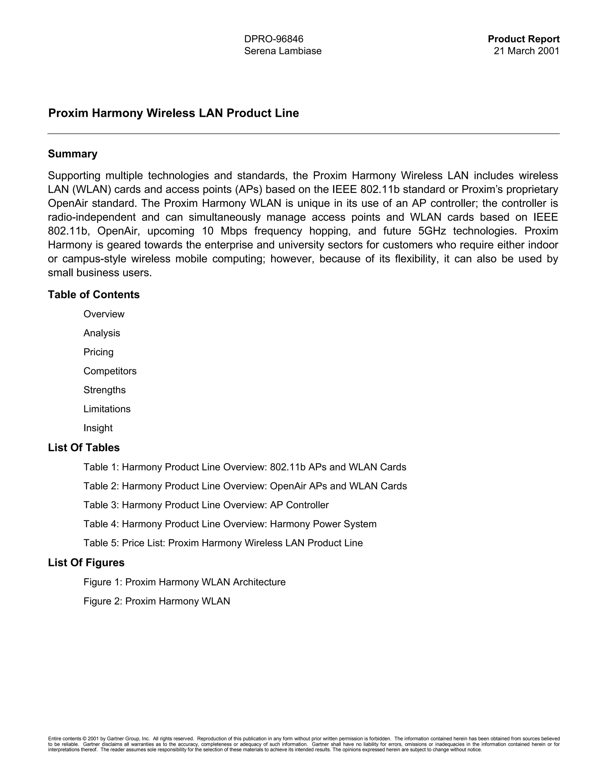 DPRO-96846                                                                                                    Product Report
                                                                                        Serena Lambiase                                                                                                21 March 2001




Proxim Harmony Wireless LAN Product Line


Summary
Supporting multiple technologies and standards, the Proxim Harmony Wireless LAN includes wireless
LAN (WLAN) cards and access points (APs) based on the IEEE 802.11b standard or Proxim’s proprietary
OpenAir standard. The Proxim Harmony WLAN is unique in its use of an AP controller; the controller is
radio-independent and can simultaneously manage access points and WLAN cards based on IEEE
802.11b, OpenAir, upcoming 10 Mbps frequency hopping, and future 5GHz technologies. Proxim
Harmony is geared towards the enterprise and university sectors for customers who require either indoor
or campus-style wireless mobile computing; however, because of its flexibility, it can also be used by
small business users.

Table of Contents
               Overview
               Analysis
               Pricing
               Competitors
               Strengths
               Limitations
               Insight

List Of Tables
               Table 1: Harmony Product Line Overview: 802.11b APs and WLAN Cards
               Table 2: Harmony Product Line Overview: OpenAir APs and WLAN Cards
               Table 3: Harmony Product Line Overview: AP Controller
               Table 4: Harmony Product Line Overview: Harmony Power System
               Table 5: Price List: Proxim Harmony Wireless LAN Product Line

List Of Figures
               Figure 1: Proxim Harmony WLAN Architecture
               Figure 2: Proxim Harmony WLAN




Entire contents © 2001 by Gartner Group, Inc. All rights reserved. Reproduction of this publication in any form without prior written permission is forbidden. The information contained herein has been obtained from sources believed
to be reliable. Gartner disclaims all warranties as to the accuracy, completeness or adequacy of such information. Gartner shall have no liability for errors, omissions or inadequacies in the information contained herein or for
interpretations thereof. The reader assumes sole responsibility for the selection of these materials to achieve its intended results. The opinions expressed herein are subject to change without notice.
 
