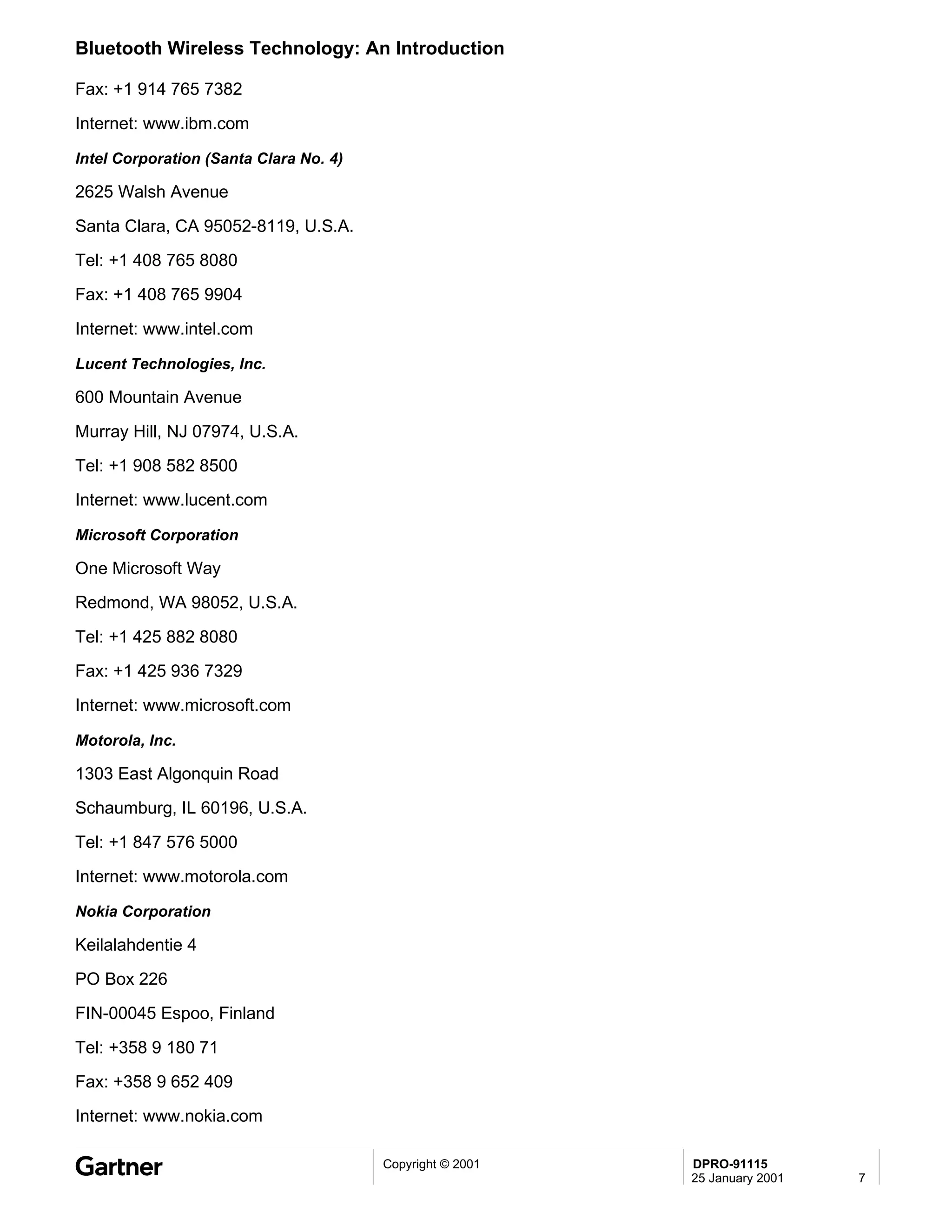Bluetooth Wireless Technology: An Introduction

Fax: +1 914 765 7382

Internet: www.ibm.com

Intel Corporation (Santa Clara No. 4)

2625 Walsh Avenue

Santa Clara, CA 95052-8119, U.S.A.
Tel: +1 408 765 8080
Fax: +1 408 765 9904

Internet: www.intel.com

Lucent Technologies, Inc.

600 Mountain Avenue
Murray Hill, NJ 07974, U.S.A.
Tel: +1 908 582 8500
Internet: www.lucent.com

Microsoft Corporation

One Microsoft Way
Redmond, WA 98052, U.S.A.

Tel: +1 425 882 8080
Fax: +1 425 936 7329
Internet: www.microsoft.com

Motorola, Inc.

1303 East Algonquin Road
Schaumburg, IL 60196, U.S.A.

Tel: +1 847 576 5000
Internet: www.motorola.com

Nokia Corporation

Keilalahdentie 4
PO Box 226
FIN-00045 Espoo, Finland
Tel: +358 9 180 71
Fax: +358 9 652 409
Internet: www.nokia.com

                                        Copyright © 2001   DPRO-91115
                                                           25 January 2001   7
 