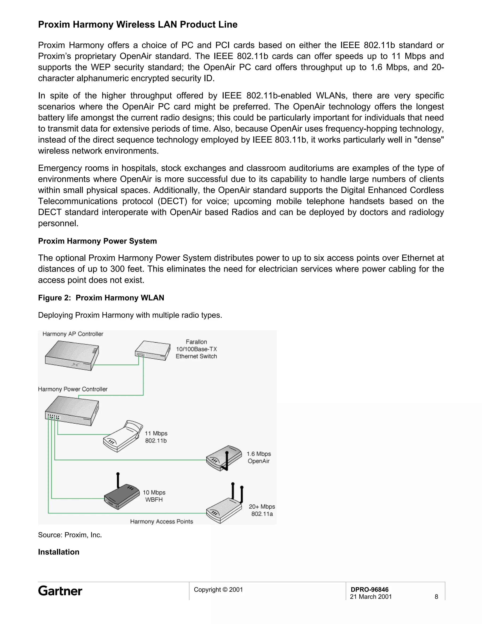 Proxim Harmony Wireless LAN Product Line

Proxim Harmony offers a choice of PC and PCI cards based on either the IEEE 802.11b standard or
Proxim’s proprietary OpenAir standard. The IEEE 802.11b cards can offer speeds up to 11 Mbps and
supports the WEP security standard; the OpenAir PC card offers throughput up to 1.6 Mbps, and 20-
character alphanumeric encrypted security ID.
In spite of the higher throughput offered by IEEE 802.11b-enabled WLANs, there are very specific
scenarios where the OpenAir PC card might be preferred. The OpenAir technology offers the longest
battery life amongst the current radio designs; this could be particularly important for individuals that need
to transmit data for extensive periods of time. Also, because OpenAir uses frequency-hopping technology,
instead of the direct sequence technology employed by IEEE 803.11b, it works particularly well in "dense"
wireless network environments.
Emergency rooms in hospitals, stock exchanges and classroom auditoriums are examples of the type of
environments where OpenAir is more successful due to its capability to handle large numbers of clients
within small physical spaces. Additionally, the OpenAir standard supports the Digital Enhanced Cordless
Telecommunications protocol (DECT) for voice; upcoming mobile telephone handsets based on the
DECT standard interoperate with OpenAir based Radios and can be deployed by doctors and radiology
personnel.

Proxim Harmony Power System

The optional Proxim Harmony Power System distributes power to up to six access points over Ethernet at
distances of up to 300 feet. This eliminates the need for electrician services where power cabling for the
access point does not exist.

Figure 2: Proxim Harmony WLAN

Deploying Proxim Harmony with multiple radio types.




Source: Proxim, Inc.

Installation



                                           Copyright © 2001                         DPRO-96846
                                                                                    21 March 2001          8
 