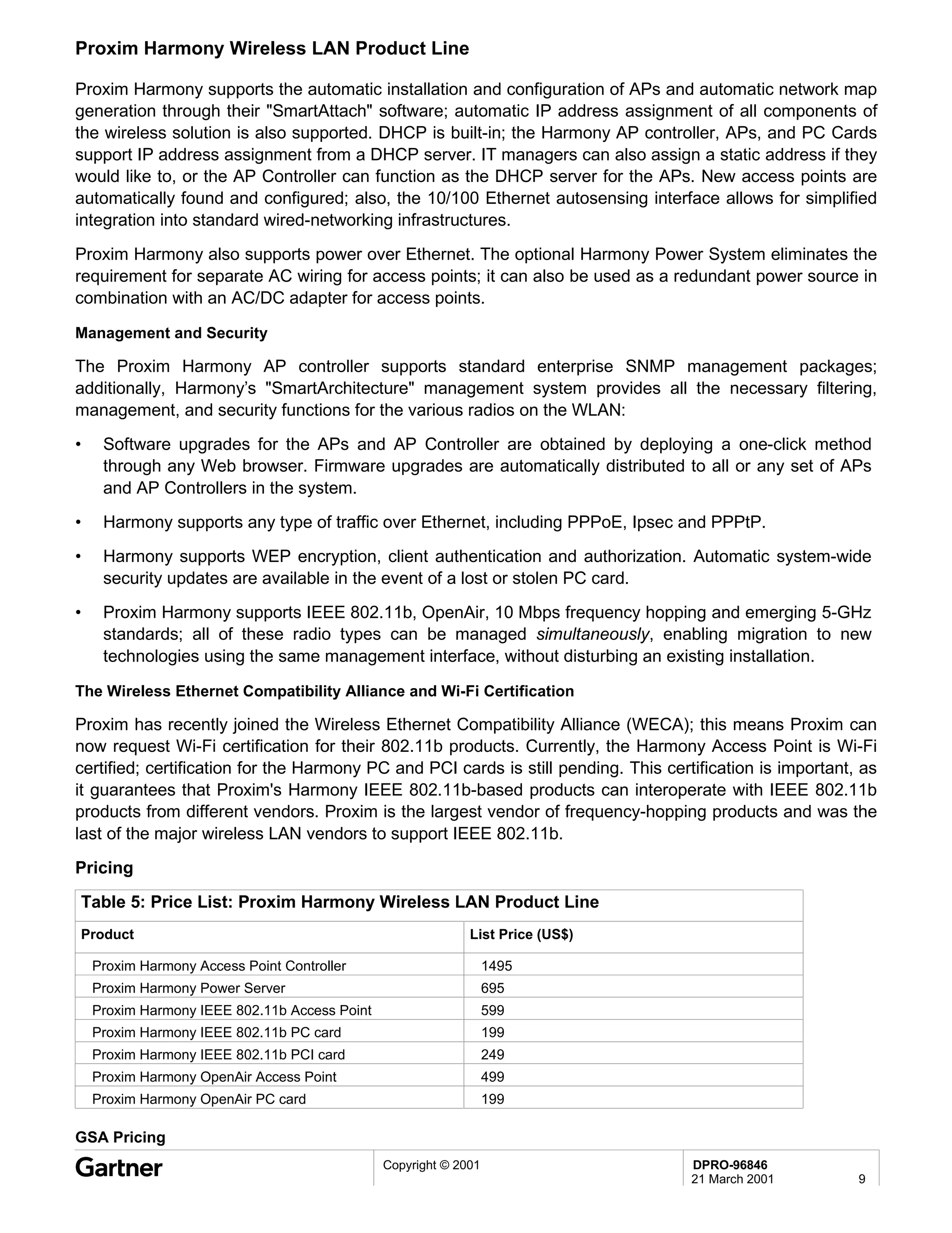 Proxim Harmony Wireless LAN Product Line

Proxim Harmony supports the automatic installation and configuration of APs and automatic network map
generation through their "SmartAttach" software; automatic IP address assignment of all components of
the wireless solution is also supported. DHCP is built-in; the Harmony AP controller, APs, and PC Cards
support IP address assignment from a DHCP server. IT managers can also assign a static address if they
would like to, or the AP Controller can function as the DHCP server for the APs. New access points are
automatically found and configured; also, the 10/100 Ethernet autosensing interface allows for simplified
integration into standard wired-networking infrastructures.
Proxim Harmony also supports power over Ethernet. The optional Harmony Power System eliminates the
requirement for separate AC wiring for access points; it can also be used as a redundant power source in
combination with an AC/DC adapter for access points.

Management and Security

The Proxim Harmony AP controller supports standard enterprise SNMP management packages;
additionally, Harmony’s "SmartArchitecture" management system provides all the necessary filtering,
management, and security functions for the various radios on the WLAN:
•    Software upgrades for the APs and AP Controller are obtained by deploying a one-click method
     through any Web browser. Firmware upgrades are automatically distributed to all or any set of APs
     and AP Controllers in the system.
•    Harmony supports any type of traffic over Ethernet, including PPPoE, Ipsec and PPPtP.
•    Harmony supports WEP encryption, client authentication and authorization. Automatic system-wide
     security updates are available in the event of a lost or stolen PC card.
•    Proxim Harmony supports IEEE 802.11b, OpenAir, 10 Mbps frequency hopping and emerging 5-GHz
     standards; all of these radio types can be managed simultaneously, enabling migration to new
     technologies using the same management interface, without disturbing an existing installation.

The Wireless Ethernet Compatibility Alliance and Wi-Fi Certification

Proxim has recently joined the Wireless Ethernet Compatibility Alliance (WECA); this means Proxim can
now request Wi-Fi certification for their 802.11b products. Currently, the Harmony Access Point is Wi-Fi
certified; certification for the Harmony PC and PCI cards is still pending. This certification is important, as
it guarantees that Proxim's Harmony IEEE 802.11b-based products can interoperate with IEEE 802.11b
products from different vendors. Proxim is the largest vendor of frequency-hopping products and was the
last of the major wireless LAN vendors to support IEEE 802.11b.
Pricing
Table 5: Price List: Proxim Harmony Wireless LAN Product Line
Product                                                      List Price (US$)

    Proxim Harmony Access Point Controller                        1495
    Proxim Harmony Power Server                                   695
    Proxim Harmony IEEE 802.11b Access Point                      599
    Proxim Harmony IEEE 802.11b PC card                           199
    Proxim Harmony IEEE 802.11b PCI card                          249
    Proxim Harmony OpenAir Access Point                           499
    Proxim Harmony OpenAir PC card                                199

GSA Pricing
                                               Copyright © 2001                      DPRO-96846
                                                                                     21 March 2001          9
 