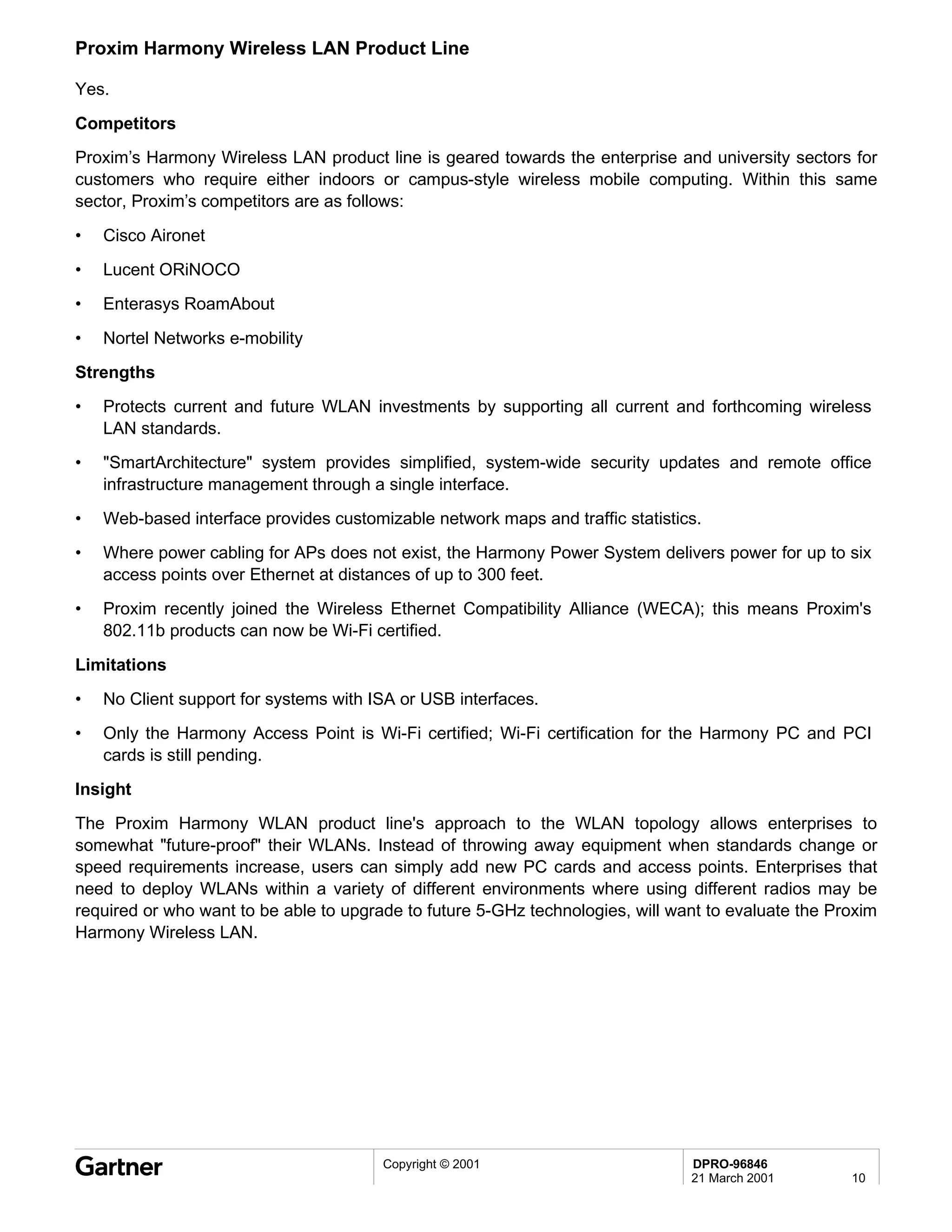 Proxim Harmony Wireless LAN Product Line

Yes.

Competitors
Proxim’s Harmony Wireless LAN product line is geared towards the enterprise and university sectors for
customers who require either indoors or campus-style wireless mobile computing. Within this same
sector, Proxim’s competitors are as follows:

•   Cisco Aironet
•   Lucent ORiNOCO
•   Enterasys RoamAbout

•   Nortel Networks e-mobility
Strengths
•   Protects current and future WLAN investments by supporting all current and forthcoming wireless
    LAN standards.
•   "SmartArchitecture" system provides simplified, system-wide security updates and remote office
    infrastructure management through a single interface.
•   Web-based interface provides customizable network maps and traffic statistics.
•   Where power cabling for APs does not exist, the Harmony Power System delivers power for up to six
    access points over Ethernet at distances of up to 300 feet.
•   Proxim recently joined the Wireless Ethernet Compatibility Alliance (WECA); this means Proxim's
    802.11b products can now be Wi-Fi certified.
Limitations
•   No Client support for systems with ISA or USB interfaces.
•   Only the Harmony Access Point is Wi-Fi certified; Wi-Fi certification for the Harmony PC and PCI
    cards is still pending.
Insight
The Proxim Harmony WLAN product line's approach to the WLAN topology allows enterprises to
somewhat "future-proof" their WLANs. Instead of throwing away equipment when standards change or
speed requirements increase, users can simply add new PC cards and access points. Enterprises that
need to deploy WLANs within a variety of different environments where using different radios may be
required or who want to be able to upgrade to future 5-GHz technologies, will want to evaluate the Proxim
Harmony Wireless LAN.




                                        Copyright © 2001                        DPRO-96846
                                                                                21 March 2001        10
 