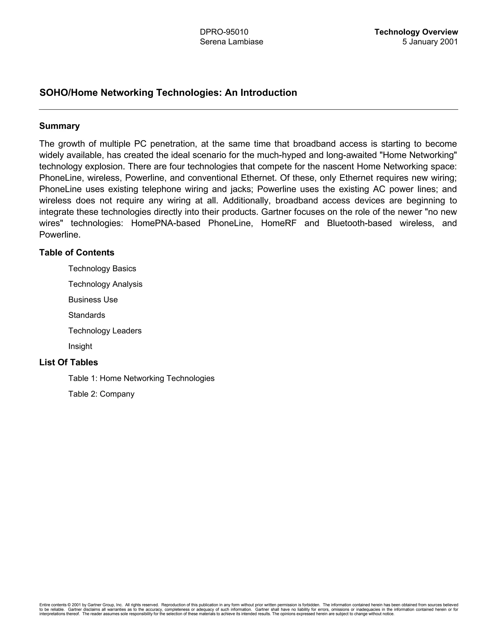 DPRO-95010                                                                                      Technology Overview
                                                                                        Serena Lambiase                                                                                       5 January 2001




SOHO/Home Networking Technologies: An Introduction


Summary
The growth of multiple PC penetration, at the same time that broadband access is starting to become
widely available, has created the ideal scenario for the much-hyped and long-awaited "Home Networking"
technology explosion. There are four technologies that compete for the nascent Home Networking space:
PhoneLine, wireless, Powerline, and conventional Ethernet. Of these, only Ethernet requires new wiring;
PhoneLine uses existing telephone wiring and jacks; Powerline uses the existing AC power lines; and
wireless does not require any wiring at all. Additionally, broadband access devices are beginning to
integrate these technologies directly into their products. Gartner focuses on the role of the newer "no new
wires" technologies: HomePNA-based PhoneLine, HomeRF and Bluetooth-based wireless, and
Powerline.
Table of Contents
               Technology Basics
               Technology Analysis
               Business Use
               Standards
               Technology Leaders
               Insight

List Of Tables
               Table 1: Home Networking Technologies
               Table 2: Company




Entire contents © 2001 by Gartner Group, Inc. All rights reserved. Reproduction of this publication in any form without prior written permission is forbidden. The information contained herein has been obtained from sources believed
to be reliable. Gartner disclaims all warranties as to the accuracy, completeness or adequacy of such information. Gartner shall have no liability for errors, omissions or inadequacies in the information contained herein or for
interpretations thereof. The reader assumes sole responsibility for the selection of these materials to achieve its intended results. The opinions expressed herein are subject to change without notice.
 