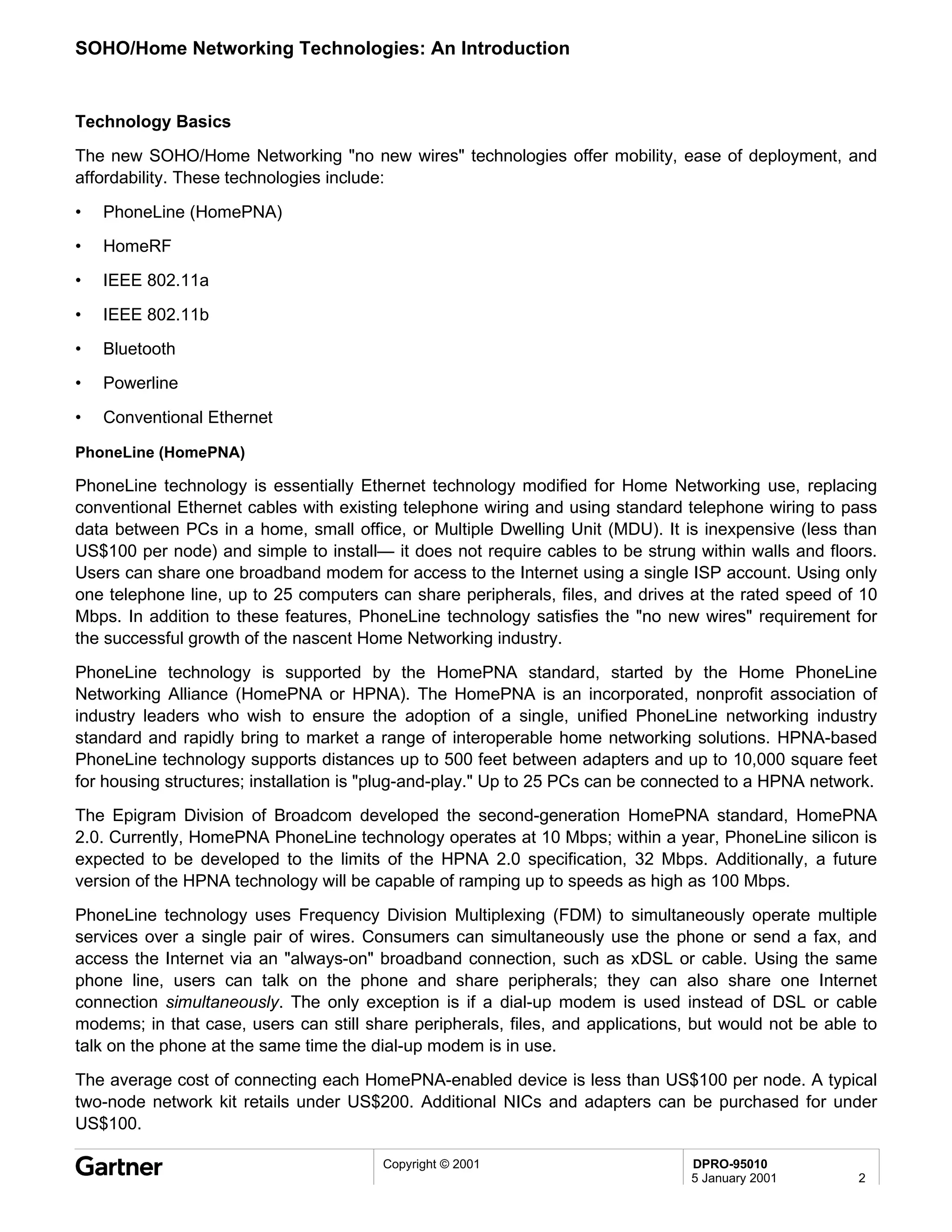 SOHO/Home Networking Technologies: An Introduction


Technology Basics
The new SOHO/Home Networking "no new wires" technologies offer mobility, ease of deployment, and
affordability. These technologies include:

•   PhoneLine (HomePNA)
•   HomeRF
•   IEEE 802.11a

•   IEEE 802.11b
•   Bluetooth
•   Powerline

•   Conventional Ethernet

PhoneLine (HomePNA)

PhoneLine technology is essentially Ethernet technology modified for Home Networking use, replacing
conventional Ethernet cables with existing telephone wiring and using standard telephone wiring to pass
data between PCs in a home, small office, or Multiple Dwelling Unit (MDU). It is inexpensive (less than
US$100 per node) and simple to install— it does not require cables to be strung within walls and floors.
Users can share one broadband modem for access to the Internet using a single ISP account. Using only
one telephone line, up to 25 computers can share peripherals, files, and drives at the rated speed of 10
Mbps. In addition to these features, PhoneLine technology satisfies the "no new wires" requirement for
the successful growth of the nascent Home Networking industry.
PhoneLine technology is supported by the HomePNA standard, started by the Home PhoneLine
Networking Alliance (HomePNA or HPNA). The HomePNA is an incorporated, nonprofit association of
industry leaders who wish to ensure the adoption of a single, unified PhoneLine networking industry
standard and rapidly bring to market a range of interoperable home networking solutions. HPNA-based
PhoneLine technology supports distances up to 500 feet between adapters and up to 10,000 square feet
for housing structures; installation is "plug-and-play." Up to 25 PCs can be connected to a HPNA network.
The Epigram Division of Broadcom developed the second-generation HomePNA standard, HomePNA
2.0. Currently, HomePNA PhoneLine technology operates at 10 Mbps; within a year, PhoneLine silicon is
expected to be developed to the limits of the HPNA 2.0 specification, 32 Mbps. Additionally, a future
version of the HPNA technology will be capable of ramping up to speeds as high as 100 Mbps.
PhoneLine technology uses Frequency Division Multiplexing (FDM) to simultaneously operate multiple
services over a single pair of wires. Consumers can simultaneously use the phone or send a fax, and
access the Internet via an "always-on" broadband connection, such as xDSL or cable. Using the same
phone line, users can talk on the phone and share peripherals; they can also share one Internet
connection simultaneously. The only exception is if a dial-up modem is used instead of DSL or cable
modems; in that case, users can still share peripherals, files, and applications, but would not be able to
talk on the phone at the same time the dial-up modem is in use.
The average cost of connecting each HomePNA-enabled device is less than US$100 per node. A typical
two-node network kit retails under US$200. Additional NICs and adapters can be purchased for under
US$100.

                                        Copyright © 2001                         DPRO-95010
                                                                                 5 January 2001        2
 
