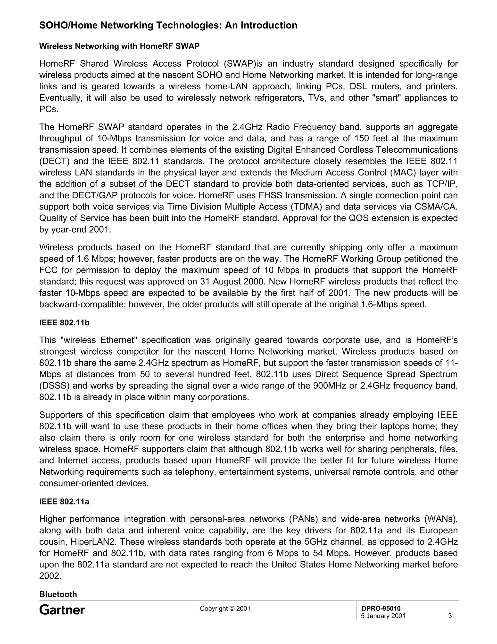 SOHO/Home Networking Technologies: An Introduction

Wireless Networking with HomeRF SWAP

HomeRF Shared Wireless Access Protocol (SWAP)is an industry standard designed specifically for
wireless products aimed at the nascent SOHO and Home Networking market. It is intended for long-range
links and is geared towards a wireless home-LAN approach, linking PCs, DSL routers, and printers.
Eventually, it will also be used to wirelessly network refrigerators, TVs, and other "smart" appliances to
PCs.
The HomeRF SWAP standard operates in the 2.4GHz Radio Frequency band, supports an aggregate
throughput of 10-Mbps transmission for voice and data, and has a range of 150 feet at the maximum
transmission speed. It combines elements of the existing Digital Enhanced Cordless Telecommunications
(DECT) and the IEEE 802.11 standards. The protocol architecture closely resembles the IEEE 802.11
wireless LAN standards in the physical layer and extends the Medium Access Control (MAC) layer with
the addition of a subset of the DECT standard to provide both data-oriented services, such as TCP/IP,
and the DECT/GAP protocols for voice. HomeRF uses FHSS transmission. A single connection point can
support both voice services via Time Division Multiple Access (TDMA) and data services via CSMA/CA.
Quality of Service has been built into the HomeRF standard. Approval for the QOS extension is expected
by year-end 2001.
Wireless products based on the HomeRF standard that are currently shipping only offer a maximum
speed of 1.6 Mbps; however, faster products are on the way. The HomeRF Working Group petitioned the
FCC for permission to deploy the maximum speed of 10 Mbps in products that support the HomeRF
standard; this request was approved on 31 August 2000. New HomeRF wireless products that reflect the
faster 10-Mbps speed are expected to be available by the first half of 2001. The new products will be
backward-compatible; however, the older products will still operate at the original 1.6-Mbps speed.

IEEE 802.11b

This "wireless Ethernet" specification was originally geared towards corporate use, and is HomeRF’s
strongest wireless competitor for the nascent Home Networking market. Wireless products based on
802.11b share the same 2.4GHz spectrum as HomeRF, but support the faster transmission speeds of 11-
Mbps at distances from 50 to several hundred feet. 802.11b uses Direct Sequence Spread Spectrum
(DSSS) and works by spreading the signal over a wide range of the 900MHz or 2.4GHz frequency band.
802.11b is already in place within many corporations.
Supporters of this specification claim that employees who work at companies already employing IEEE
802.11b will want to use these products in their home offices when they bring their laptops home; they
also claim there is only room for one wireless standard for both the enterprise and home networking
wireless space. HomeRF supporters claim that although 802.11b works well for sharing peripherals, files,
and Internet access, products based upon HomeRF will provide the better fit for future wireless Home
Networking requirements such as telephony, entertainment systems, universal remote controls, and other
consumer-oriented devices.

IEEE 802.11a

Higher performance integration with personal-area networks (PANs) and wide-area networks (WANs),
along with both data and inherent voice capability, are the key drivers for 802.11a and its European
cousin, HiperLAN2. These wireless standards both operate at the 5GHz channel, as opposed to 2.4GHz
for HomeRF and 802.11b, with data rates ranging from 6 Mbps to 54 Mbps. However, products based
upon the 802.11a standard are not expected to reach the United States Home Networking market before
2002.

Bluetooth
                                        Copyright © 2001                         DPRO-95010
                                                                                 5 January 2001        3
 