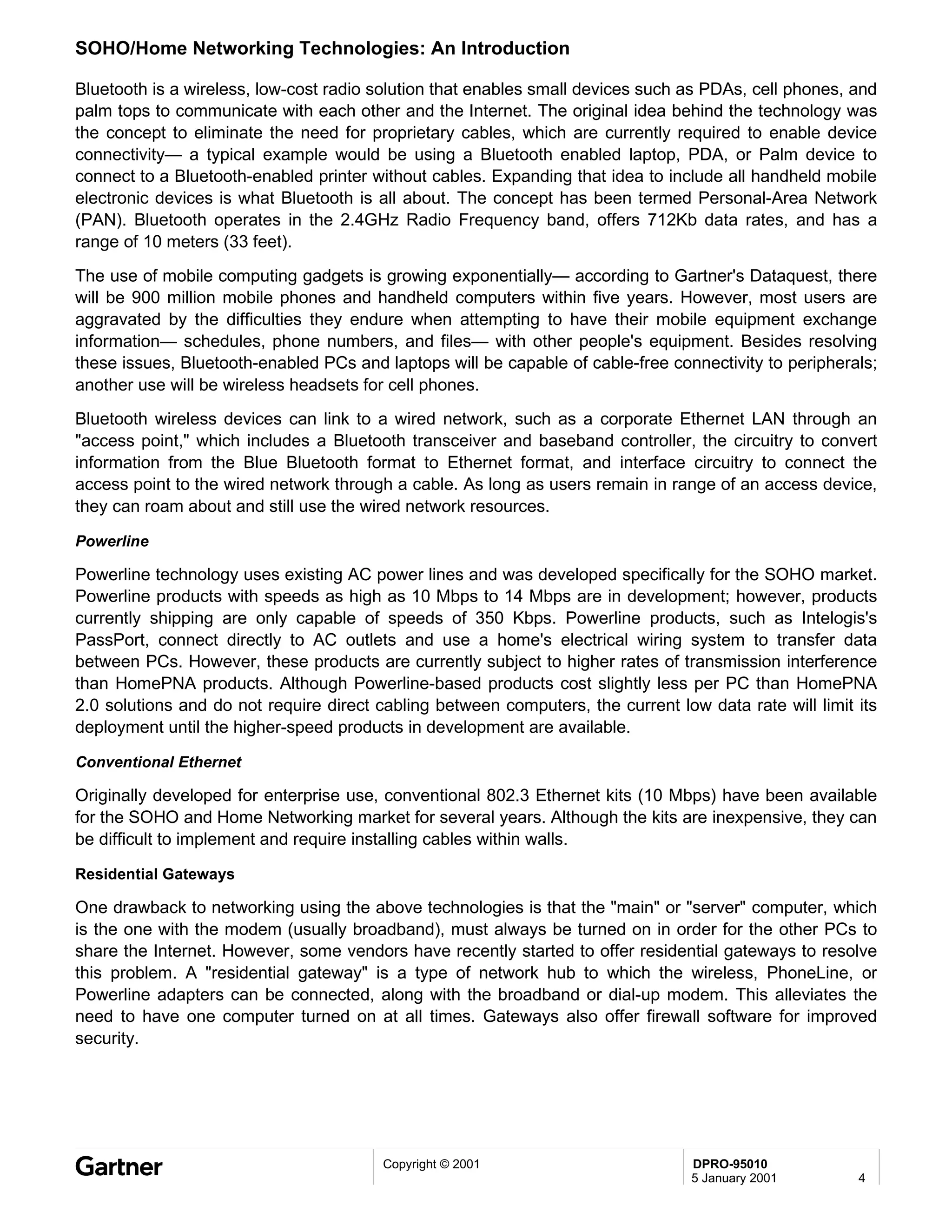 SOHO/Home Networking Technologies: An Introduction

Bluetooth is a wireless, low-cost radio solution that enables small devices such as PDAs, cell phones, and
palm tops to communicate with each other and the Internet. The original idea behind the technology was
the concept to eliminate the need for proprietary cables, which are currently required to enable device
connectivity— a typical example would be using a Bluetooth enabled laptop, PDA, or Palm device to
connect to a Bluetooth-enabled printer without cables. Expanding that idea to include all handheld mobile
electronic devices is what Bluetooth is all about. The concept has been termed Personal-Area Network
(PAN). Bluetooth operates in the 2.4GHz Radio Frequency band, offers 712Kb data rates, and has a
range of 10 meters (33 feet).
The use of mobile computing gadgets is growing exponentially— according to Gartner's Dataquest, there
will be 900 million mobile phones and handheld computers within five years. However, most users are
aggravated by the difficulties they endure when attempting to have their mobile equipment exchange
information— schedules, phone numbers, and files— with other people's equipment. Besides resolving
these issues, Bluetooth-enabled PCs and laptops will be capable of cable-free connectivity to peripherals;
another use will be wireless headsets for cell phones.
Bluetooth wireless devices can link to a wired network, such as a corporate Ethernet LAN through an
"access point," which includes a Bluetooth transceiver and baseband controller, the circuitry to convert
information from the Blue Bluetooth format to Ethernet format, and interface circuitry to connect the
access point to the wired network through a cable. As long as users remain in range of an access device,
they can roam about and still use the wired network resources.

Powerline

Powerline technology uses existing AC power lines and was developed specifically for the SOHO market.
Powerline products with speeds as high as 10 Mbps to 14 Mbps are in development; however, products
currently shipping are only capable of speeds of 350 Kbps. Powerline products, such as Intelogis's
PassPort, connect directly to AC outlets and use a home's electrical wiring system to transfer data
between PCs. However, these products are currently subject to higher rates of transmission interference
than HomePNA products. Although Powerline-based products cost slightly less per PC than HomePNA
2.0 solutions and do not require direct cabling between computers, the current low data rate will limit its
deployment until the higher-speed products in development are available.

Conventional Ethernet

Originally developed for enterprise use, conventional 802.3 Ethernet kits (10 Mbps) have been available
for the SOHO and Home Networking market for several years. Although the kits are inexpensive, they can
be difficult to implement and require installing cables within walls.

Residential Gateways

One drawback to networking using the above technologies is that the "main" or "server" computer, which
is the one with the modem (usually broadband), must always be turned on in order for the other PCs to
share the Internet. However, some vendors have recently started to offer residential gateways to resolve
this problem. A "residential gateway" is a type of network hub to which the wireless, PhoneLine, or
Powerline adapters can be connected, along with the broadband or dial-up modem. This alleviates the
need to have one computer turned on at all times. Gateways also offer firewall software for improved
security.




                                         Copyright © 2001                         DPRO-95010
                                                                                  5 January 2001        4
 