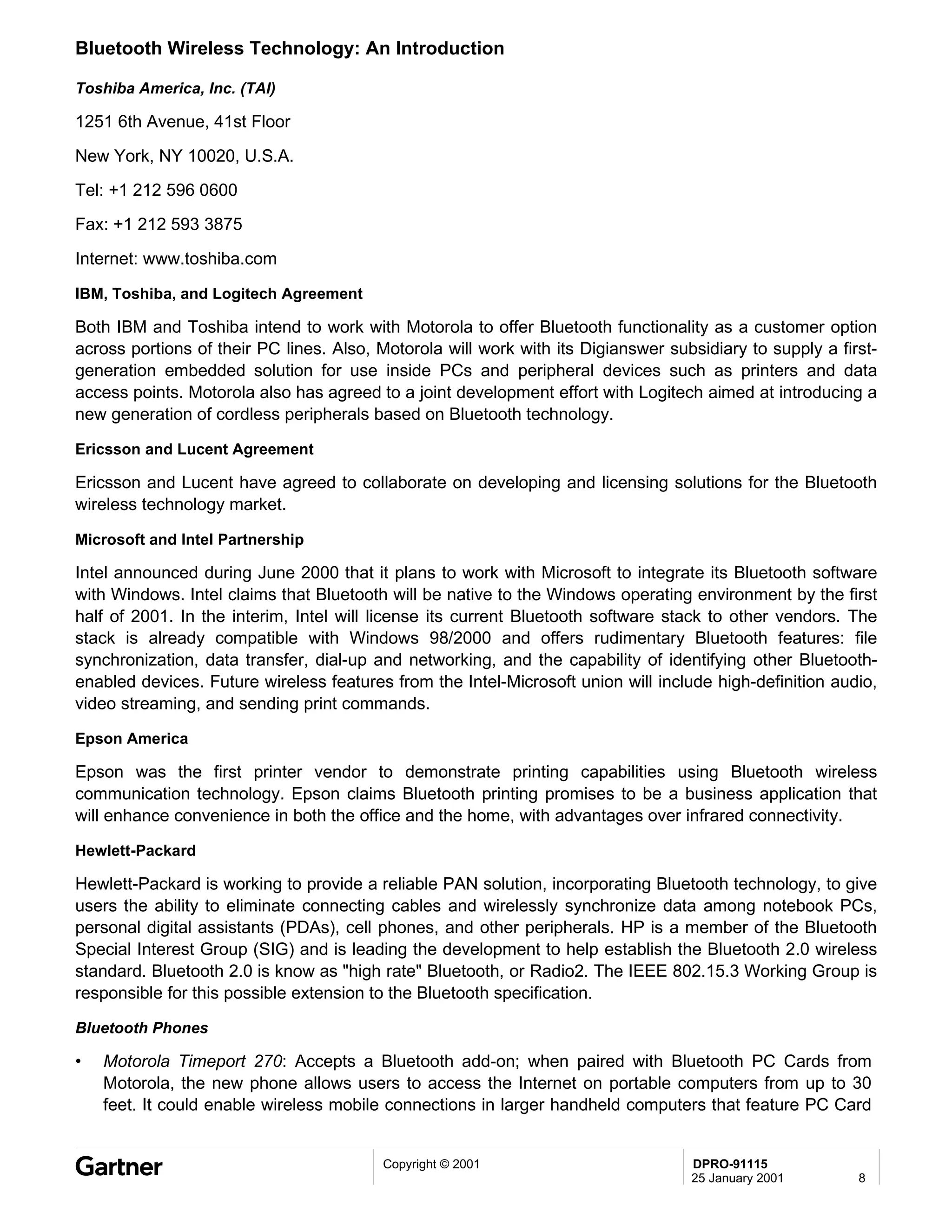 Bluetooth Wireless Technology: An Introduction

Toshiba America, Inc. (TAI)

1251 6th Avenue, 41st Floor

New York, NY 10020, U.S.A.
Tel: +1 212 596 0600
Fax: +1 212 593 3875

Internet: www.toshiba.com

IBM, Toshiba, and Logitech Agreement

Both IBM and Toshiba intend to work with Motorola to offer Bluetooth functionality as a customer option
across portions of their PC lines. Also, Motorola will work with its Digianswer subsidiary to supply a first-
generation embedded solution for use inside PCs and peripheral devices such as printers and data
access points. Motorola also has agreed to a joint development effort with Logitech aimed at introducing a
new generation of cordless peripherals based on Bluetooth technology.

Ericsson and Lucent Agreement

Ericsson and Lucent have agreed to collaborate on developing and licensing solutions for the Bluetooth
wireless technology market.

Microsoft and Intel Partnership

Intel announced during June 2000 that it plans to work with Microsoft to integrate its Bluetooth software
with Windows. Intel claims that Bluetooth will be native to the Windows operating environment by the first
half of 2001. In the interim, Intel will license its current Bluetooth software stack to other vendors. The
stack is already compatible with Windows 98/2000 and offers rudimentary Bluetooth features: file
synchronization, data transfer, dial-up and networking, and the capability of identifying other Bluetooth-
enabled devices. Future wireless features from the Intel-Microsoft union will include high-definition audio,
video streaming, and sending print commands.

Epson America

Epson was the first printer vendor to demonstrate printing capabilities using Bluetooth wireless
communication technology. Epson claims Bluetooth printing promises to be a business application that
will enhance convenience in both the office and the home, with advantages over infrared connectivity.

Hewlett-Packard

Hewlett-Packard is working to provide a reliable PAN solution, incorporating Bluetooth technology, to give
users the ability to eliminate connecting cables and wirelessly synchronize data among notebook PCs,
personal digital assistants (PDAs), cell phones, and other peripherals. HP is a member of the Bluetooth
Special Interest Group (SIG) and is leading the development to help establish the Bluetooth 2.0 wireless
standard. Bluetooth 2.0 is know as "high rate" Bluetooth, or Radio2. The IEEE 802.15.3 Working Group is
responsible for this possible extension to the Bluetooth specification.

Bluetooth Phones

•   Motorola Timeport 270: Accepts a Bluetooth add-on; when paired with Bluetooth PC Cards from
    Motorola, the new phone allows users to access the Internet on portable computers from up to 30
    feet. It could enable wireless mobile connections in larger handheld computers that feature PC Card


                                         Copyright © 2001                          DPRO-91115
                                                                                   25 January 2001        8
 