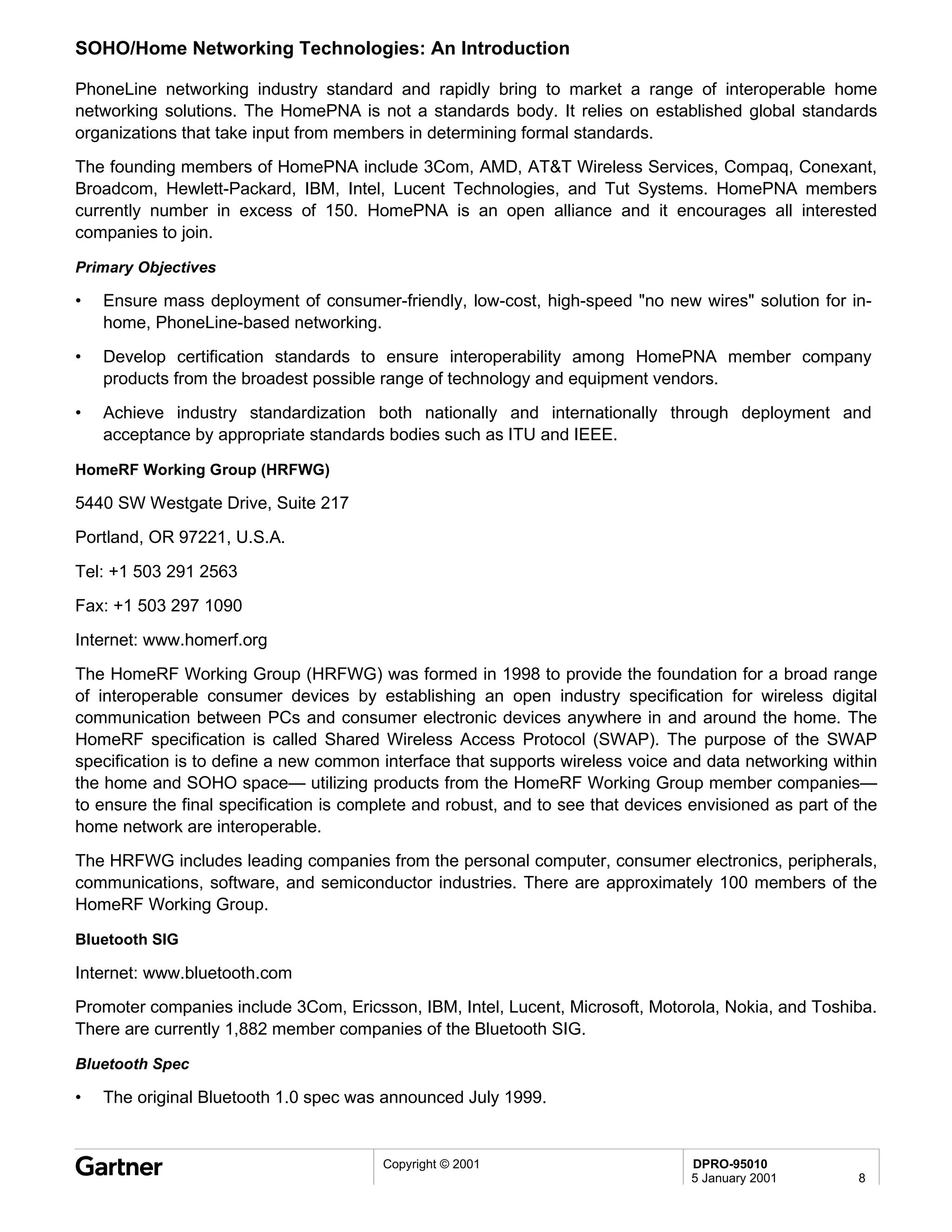 SOHO/Home Networking Technologies: An Introduction

PhoneLine networking industry standard and rapidly bring to market a range of interoperable home
networking solutions. The HomePNA is not a standards body. It relies on established global standards
organizations that take input from members in determining formal standards.
The founding members of HomePNA include 3Com, AMD, AT&T Wireless Services, Compaq, Conexant,
Broadcom, Hewlett-Packard, IBM, Intel, Lucent Technologies, and Tut Systems. HomePNA members
currently number in excess of 150. HomePNA is an open alliance and it encourages all interested
companies to join.

Primary Objectives

•   Ensure mass deployment of consumer-friendly, low-cost, high-speed "no new wires" solution for in-
    home, PhoneLine-based networking.
•   Develop certification standards to ensure interoperability among HomePNA member company
    products from the broadest possible range of technology and equipment vendors.
•   Achieve industry standardization both nationally and internationally through deployment and
    acceptance by appropriate standards bodies such as ITU and IEEE.

HomeRF Working Group (HRFWG)

5440 SW Westgate Drive, Suite 217
Portland, OR 97221, U.S.A.

Tel: +1 503 291 2563
Fax: +1 503 297 1090
Internet: www.homerf.org
The HomeRF Working Group (HRFWG) was formed in 1998 to provide the foundation for a broad range
of interoperable consumer devices by establishing an open industry specification for wireless digital
communication between PCs and consumer electronic devices anywhere in and around the home. The
HomeRF specification is called Shared Wireless Access Protocol (SWAP). The purpose of the SWAP
specification is to define a new common interface that supports wireless voice and data networking within
the home and SOHO space— utilizing products from the HomeRF Working Group member companies—
to ensure the final specification is complete and robust, and to see that devices envisioned as part of the
home network are interoperable.
The HRFWG includes leading companies from the personal computer, consumer electronics, peripherals,
communications, software, and semiconductor industries. There are approximately 100 members of the
HomeRF Working Group.

Bluetooth SIG

Internet: www.bluetooth.com
Promoter companies include 3Com, Ericsson, IBM, Intel, Lucent, Microsoft, Motorola, Nokia, and Toshiba.
There are currently 1,882 member companies of the Bluetooth SIG.

Bluetooth Spec

•   The original Bluetooth 1.0 spec was announced July 1999.


                                         Copyright © 2001                         DPRO-95010
                                                                                  5 January 2001        8
 