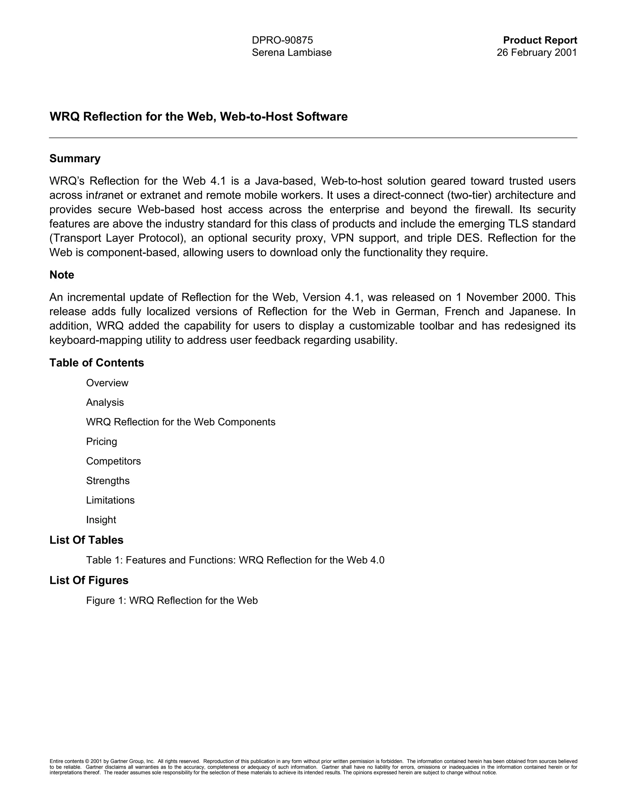 DPRO-90875                                                                                                  Product Report
                                                                                        Serena Lambiase                                                                                            26 February 2001




WRQ Reflection for the Web, Web-to-Host Software


Summary
WRQ’s Reflection for the Web 4.1 is a Java-based, Web-to-host solution geared toward trusted users
across intranet or extranet and remote mobile workers. It uses a direct-connect (two-tier) architecture and
provides secure Web-based host access across the enterprise and beyond the firewall. Its security
features are above the industry standard for this class of products and include the emerging TLS standard
(Transport Layer Protocol), an optional security proxy, VPN support, and triple DES. Reflection for the
Web is component-based, allowing users to download only the functionality they require.
Note
An incremental update of Reflection for the Web, Version 4.1, was released on 1 November 2000. This
release adds fully localized versions of Reflection for the Web in German, French and Japanese. In
addition, WRQ added the capability for users to display a customizable toolbar and has redesigned its
keyboard-mapping utility to address user feedback regarding usability.

Table of Contents
               Overview
               Analysis
               WRQ Reflection for the Web Components
               Pricing
               Competitors
               Strengths
               Limitations
               Insight

List Of Tables
               Table 1: Features and Functions: WRQ Reflection for the Web 4.0

List Of Figures
               Figure 1: WRQ Reflection for the Web




Entire contents © 2001 by Gartner Group, Inc. All rights reserved. Reproduction of this publication in any form without prior written permission is forbidden. The information contained herein has been obtained from sources believed
to be reliable. Gartner disclaims all warranties as to the accuracy, completeness or adequacy of such information. Gartner shall have no liability for errors, omissions or inadequacies in the information contained herein or for
interpretations thereof. The reader assumes sole responsibility for the selection of these materials to achieve its intended results. The opinions expressed herein are subject to change without notice.
 