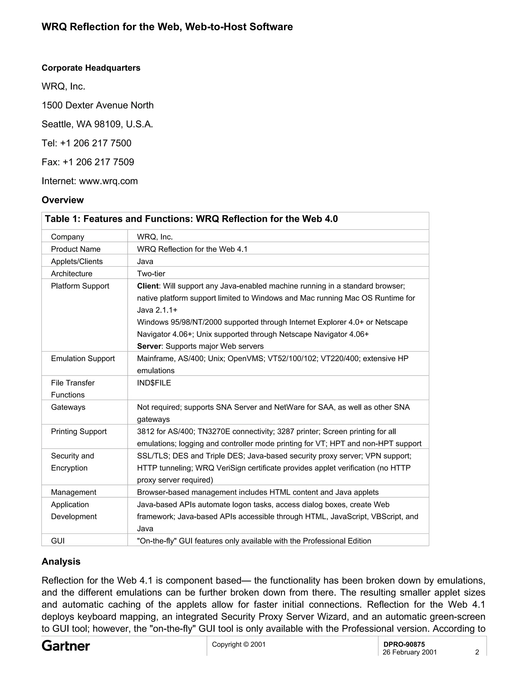 WRQ Reflection for the Web, Web-to-Host Software


Corporate Headquarters

WRQ, Inc.
1500 Dexter Avenue North
Seattle, WA 98109, U.S.A.

Tel: +1 206 217 7500
Fax: +1 206 217 7509
Internet: www.wrq.com

Overview
Table 1: Features and Functions: WRQ Reflection for the Web 4.0
  Company              WRQ, Inc.
  Product Name         WRQ Reflection for the Web 4.1
  Applets/Clients      Java
  Architecture         Two-tier
  Platform Support     Client: Will support any Java-enabled machine running in a standard browser;
                       native platform support limited to Windows and Mac running Mac OS Runtime for
                       Java 2.1.1+
                       Windows 95/98/NT/2000 supported through Internet Explorer 4.0+ or Netscape
                       Navigator 4.06+; Unix supported through Netscape Navigator 4.06+
                       Server: Supports major Web servers
  Emulation Support    Mainframe, AS/400; Unix; OpenVMS; VT52/100/102; VT220/400; extensive HP
                       emulations
  File Transfer        IND$FILE
  Functions
  Gateways             Not required; supports SNA Server and NetWare for SAA, as well as other SNA
                       gateways
  Printing Support     3812 for AS/400; TN3270E connectivity; 3287 printer; Screen printing for all
                       emulations; logging and controller mode printing for VT; HPT and non-HPT support
  Security and         SSL/TLS; DES and Triple DES; Java-based security proxy server; VPN support;
  Encryption           HTTP tunneling; WRQ VeriSign certificate provides applet verification (no HTTP
                       proxy server required)
  Management           Browser-based management includes HTML content and Java applets
  Application          Java-based APIs automate logon tasks, access dialog boxes, create Web
  Development          framework; Java-based APIs accessible through HTML, JavaScript, VBScript, and
                       Java
  GUI                  "On-the-fly" GUI features only available with the Professional Edition

Analysis
Reflection for the Web 4.1 is component based— the functionality has been broken down by emulations,
and the different emulations can be further broken down from there. The resulting smaller applet sizes
and automatic caching of the applets allow for faster initial connections. Reflection for the Web 4.1
deploys keyboard mapping, an integrated Security Proxy Server Wizard, and an automatic green-screen
to GUI tool; however, the "on-the-fly" GUI tool is only available with the Professional version. According to
                                             Copyright © 2001                                   DPRO-90875
                                                                                                26 February 2001   2
 