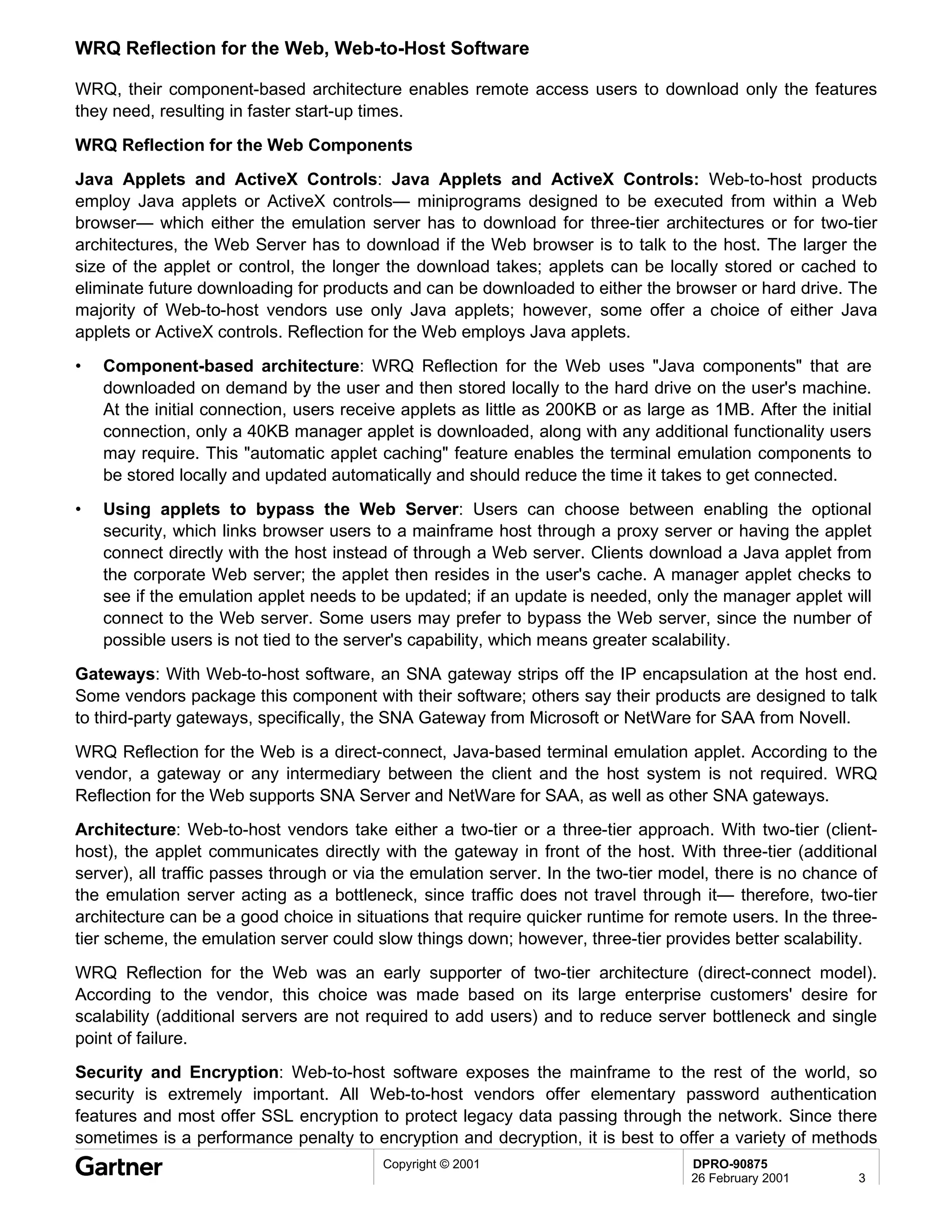 WRQ Reflection for the Web, Web-to-Host Software

WRQ, their component-based architecture enables remote access users to download only the features
they need, resulting in faster start-up times.
WRQ Reflection for the Web Components
Java Applets and ActiveX Controls: Java Applets and ActiveX Controls: Web-to-host products
employ Java applets or ActiveX controls— miniprograms designed to be executed from within a Web
browser— which either the emulation server has to download for three-tier architectures or for two-tier
architectures, the Web Server has to download if the Web browser is to talk to the host. The larger the
size of the applet or control, the longer the download takes; applets can be locally stored or cached to
eliminate future downloading for products and can be downloaded to either the browser or hard drive. The
majority of Web-to-host vendors use only Java applets; however, some offer a choice of either Java
applets or ActiveX controls. Reflection for the Web employs Java applets.
•   Component-based architecture: WRQ Reflection for the Web uses "Java components" that are
    downloaded on demand by the user and then stored locally to the hard drive on the user's machine.
    At the initial connection, users receive applets as little as 200KB or as large as 1MB. After the initial
    connection, only a 40KB manager applet is downloaded, along with any additional functionality users
    may require. This "automatic applet caching" feature enables the terminal emulation components to
    be stored locally and updated automatically and should reduce the time it takes to get connected.
•   Using applets to bypass the Web Server: Users can choose between enabling the optional
    security, which links browser users to a mainframe host through a proxy server or having the applet
    connect directly with the host instead of through a Web server. Clients download a Java applet from
    the corporate Web server; the applet then resides in the user's cache. A manager applet checks to
    see if the emulation applet needs to be updated; if an update is needed, only the manager applet will
    connect to the Web server. Some users may prefer to bypass the Web server, since the number of
    possible users is not tied to the server's capability, which means greater scalability.
Gateways: With Web-to-host software, an SNA gateway strips off the IP encapsulation at the host end.
Some vendors package this component with their software; others say their products are designed to talk
to third-party gateways, specifically, the SNA Gateway from Microsoft or NetWare for SAA from Novell.
WRQ Reflection for the Web is a direct-connect, Java-based terminal emulation applet. According to the
vendor, a gateway or any intermediary between the client and the host system is not required. WRQ
Reflection for the Web supports SNA Server and NetWare for SAA, as well as other SNA gateways.
Architecture: Web-to-host vendors take either a two-tier or a three-tier approach. With two-tier (client-
host), the applet communicates directly with the gateway in front of the host. With three-tier (additional
server), all traffic passes through or via the emulation server. In the two-tier model, there is no chance of
the emulation server acting as a bottleneck, since traffic does not travel through it— therefore, two-tier
architecture can be a good choice in situations that require quicker runtime for remote users. In the three-
tier scheme, the emulation server could slow things down; however, three-tier provides better scalability.
WRQ Reflection for the Web was an early supporter of two-tier architecture (direct-connect model).
According to the vendor, this choice was made based on its large enterprise customers' desire for
scalability (additional servers are not required to add users) and to reduce server bottleneck and single
point of failure.
Security and Encryption: Web-to-host software exposes the mainframe to the rest of the world, so
security is extremely important. All Web-to-host vendors offer elementary password authentication
features and most offer SSL encryption to protect legacy data passing through the network. Since there
sometimes is a performance penalty to encryption and decryption, it is best to offer a variety of methods
                                          Copyright © 2001                          DPRO-90875
                                                                                    26 February 2001       3
 