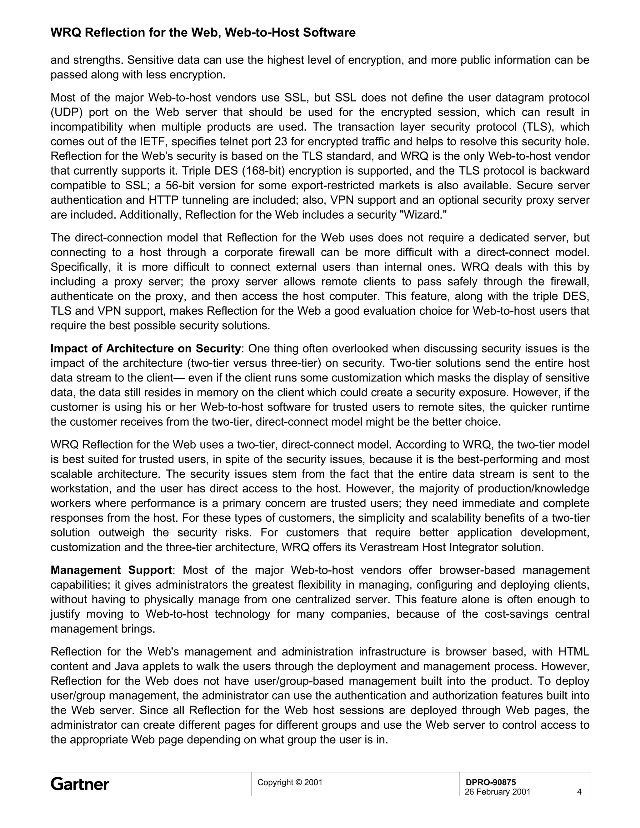 WRQ Reflection for the Web, Web-to-Host Software

and strengths. Sensitive data can use the highest level of encryption, and more public information can be
passed along with less encryption.
Most of the major Web-to-host vendors use SSL, but SSL does not define the user datagram protocol
(UDP) port on the Web server that should be used for the encrypted session, which can result in
incompatibility when multiple products are used. The transaction layer security protocol (TLS), which
comes out of the IETF, specifies telnet port 23 for encrypted traffic and helps to resolve this security hole.
Reflection for the Web’s security is based on the TLS standard, and WRQ is the only Web-to-host vendor
that currently supports it. Triple DES (168-bit) encryption is supported, and the TLS protocol is backward
compatible to SSL; a 56-bit version for some export-restricted markets is also available. Secure server
authentication and HTTP tunneling are included; also, VPN support and an optional security proxy server
are included. Additionally, Reflection for the Web includes a security "Wizard."
The direct-connection model that Reflection for the Web uses does not require a dedicated server, but
connecting to a host through a corporate firewall can be more difficult with a direct-connect model.
Specifically, it is more difficult to connect external users than internal ones. WRQ deals with this by
including a proxy server; the proxy server allows remote clients to pass safely through the firewall,
authenticate on the proxy, and then access the host computer. This feature, along with the triple DES,
TLS and VPN support, makes Reflection for the Web a good evaluation choice for Web-to-host users that
require the best possible security solutions.
Impact of Architecture on Security: One thing often overlooked when discussing security issues is the
impact of the architecture (two-tier versus three-tier) on security. Two-tier solutions send the entire host
data stream to the client— even if the client runs some customization which masks the display of sensitive
data, the data still resides in memory on the client which could create a security exposure. However, if the
customer is using his or her Web-to-host software for trusted users to remote sites, the quicker runtime
the customer receives from the two-tier, direct-connect model might be the better choice.
WRQ Reflection for the Web uses a two-tier, direct-connect model. According to WRQ, the two-tier model
is best suited for trusted users, in spite of the security issues, because it is the best-performing and most
scalable architecture. The security issues stem from the fact that the entire data stream is sent to the
workstation, and the user has direct access to the host. However, the majority of production/knowledge
workers where performance is a primary concern are trusted users; they need immediate and complete
responses from the host. For these types of customers, the simplicity and scalability benefits of a two-tier
solution outweigh the security risks. For customers that require better application development,
customization and the three-tier architecture, WRQ offers its Verastream Host Integrator solution.
Management Support: Most of the major Web-to-host vendors offer browser-based management
capabilities; it gives administrators the greatest flexibility in managing, configuring and deploying clients,
without having to physically manage from one centralized server. This feature alone is often enough to
justify moving to Web-to-host technology for many companies, because of the cost-savings central
management brings.
Reflection for the Web's management and administration infrastructure is browser based, with HTML
content and Java applets to walk the users through the deployment and management process. However,
Reflection for the Web does not have user/group-based management built into the product. To deploy
user/group management, the administrator can use the authentication and authorization features built into
the Web server. Since all Reflection for the Web host sessions are deployed through Web pages, the
administrator can create different pages for different groups and use the Web server to control access to
the appropriate Web page depending on what group the user is in.


                                          Copyright © 2001                          DPRO-90875
                                                                                    26 February 2001       4
 