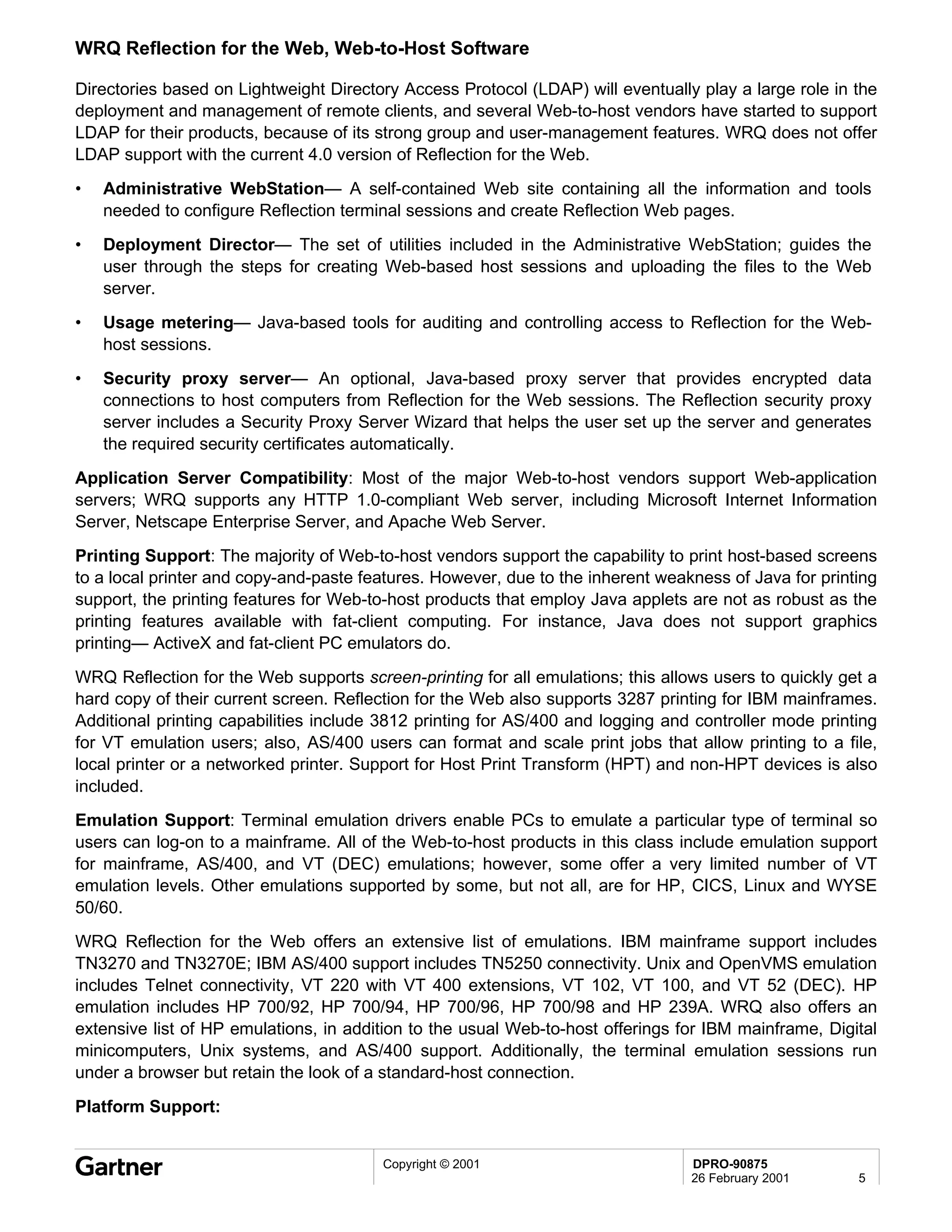 WRQ Reflection for the Web, Web-to-Host Software

Directories based on Lightweight Directory Access Protocol (LDAP) will eventually play a large role in the
deployment and management of remote clients, and several Web-to-host vendors have started to support
LDAP for their products, because of its strong group and user-management features. WRQ does not offer
LDAP support with the current 4.0 version of Reflection for the Web.
•   Administrative WebStation— A self-contained Web site containing all the information and tools
    needed to configure Reflection terminal sessions and create Reflection Web pages.
•   Deployment Director— The set of utilities included in the Administrative WebStation; guides the
    user through the steps for creating Web-based host sessions and uploading the files to the Web
    server.
•   Usage metering— Java-based tools for auditing and controlling access to Reflection for the Web-
    host sessions.
•   Security proxy server— An optional, Java-based proxy server that provides encrypted data
    connections to host computers from Reflection for the Web sessions. The Reflection security proxy
    server includes a Security Proxy Server Wizard that helps the user set up the server and generates
    the required security certificates automatically.
Application Server Compatibility: Most of the major Web-to-host vendors support Web-application
servers; WRQ supports any HTTP 1.0-compliant Web server, including Microsoft Internet Information
Server, Netscape Enterprise Server, and Apache Web Server.
Printing Support: The majority of Web-to-host vendors support the capability to print host-based screens
to a local printer and copy-and-paste features. However, due to the inherent weakness of Java for printing
support, the printing features for Web-to-host products that employ Java applets are not as robust as the
printing features available with fat-client computing. For instance, Java does not support graphics
printing— ActiveX and fat-client PC emulators do.
WRQ Reflection for the Web supports screen-printing for all emulations; this allows users to quickly get a
hard copy of their current screen. Reflection for the Web also supports 3287 printing for IBM mainframes.
Additional printing capabilities include 3812 printing for AS/400 and logging and controller mode printing
for VT emulation users; also, AS/400 users can format and scale print jobs that allow printing to a file,
local printer or a networked printer. Support for Host Print Transform (HPT) and non-HPT devices is also
included.
Emulation Support: Terminal emulation drivers enable PCs to emulate a particular type of terminal so
users can log-on to a mainframe. All of the Web-to-host products in this class include emulation support
for mainframe, AS/400, and VT (DEC) emulations; however, some offer a very limited number of VT
emulation levels. Other emulations supported by some, but not all, are for HP, CICS, Linux and WYSE
50/60.
WRQ Reflection for the Web offers an extensive list of emulations. IBM mainframe support includes
TN3270 and TN3270E; IBM AS/400 support includes TN5250 connectivity. Unix and OpenVMS emulation
includes Telnet connectivity, VT 220 with VT 400 extensions, VT 102, VT 100, and VT 52 (DEC). HP
emulation includes HP 700/92, HP 700/94, HP 700/96, HP 700/98 and HP 239A. WRQ also offers an
extensive list of HP emulations, in addition to the usual Web-to-host offerings for IBM mainframe, Digital
minicomputers, Unix systems, and AS/400 support. Additionally, the terminal emulation sessions run
under a browser but retain the look of a standard-host connection.
Platform Support:


                                        Copyright © 2001                         DPRO-90875
                                                                                 26 February 2001      5
 
