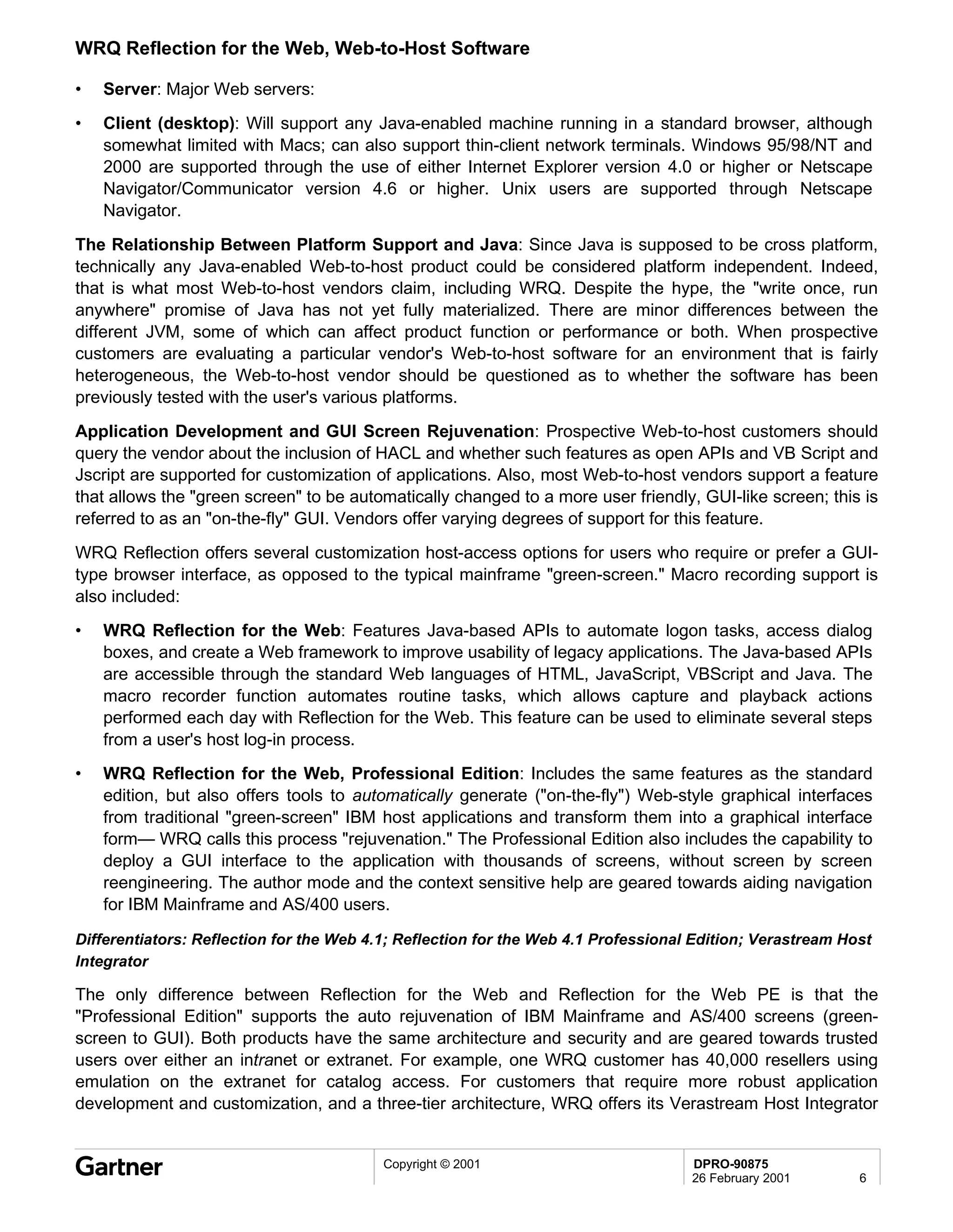 WRQ Reflection for the Web, Web-to-Host Software

•   Server: Major Web servers:
•   Client (desktop): Will support any Java-enabled machine running in a standard browser, although
    somewhat limited with Macs; can also support thin-client network terminals. Windows 95/98/NT and
    2000 are supported through the use of either Internet Explorer version 4.0 or higher or Netscape
    Navigator/Communicator version 4.6 or higher. Unix users are supported through Netscape
    Navigator.
The Relationship Between Platform Support and Java: Since Java is supposed to be cross platform,
technically any Java-enabled Web-to-host product could be considered platform independent. Indeed,
that is what most Web-to-host vendors claim, including WRQ. Despite the hype, the "write once, run
anywhere" promise of Java has not yet fully materialized. There are minor differences between the
different JVM, some of which can affect product function or performance or both. When prospective
customers are evaluating a particular vendor's Web-to-host software for an environment that is fairly
heterogeneous, the Web-to-host vendor should be questioned as to whether the software has been
previously tested with the user's various platforms.
Application Development and GUI Screen Rejuvenation: Prospective Web-to-host customers should
query the vendor about the inclusion of HACL and whether such features as open APIs and VB Script and
Jscript are supported for customization of applications. Also, most Web-to-host vendors support a feature
that allows the "green screen" to be automatically changed to a more user friendly, GUI-like screen; this is
referred to as an "on-the-fly" GUI. Vendors offer varying degrees of support for this feature.
WRQ Reflection offers several customization host-access options for users who require or prefer a GUI-
type browser interface, as opposed to the typical mainframe "green-screen." Macro recording support is
also included:
•   WRQ Reflection for the Web: Features Java-based APIs to automate logon tasks, access dialog
    boxes, and create a Web framework to improve usability of legacy applications. The Java-based APIs
    are accessible through the standard Web languages of HTML, JavaScript, VBScript and Java. The
    macro recorder function automates routine tasks, which allows capture and playback actions
    performed each day with Reflection for the Web. This feature can be used to eliminate several steps
    from a user's host log-in process.
•   WRQ Reflection for the Web, Professional Edition: Includes the same features as the standard
    edition, but also offers tools to automatically generate ("on-the-fly") Web-style graphical interfaces
    from traditional "green-screen" IBM host applications and transform them into a graphical interface
    form— WRQ calls this process "rejuvenation." The Professional Edition also includes the capability to
    deploy a GUI interface to the application with thousands of screens, without screen by screen
    reengineering. The author mode and the context sensitive help are geared towards aiding navigation
    for IBM Mainframe and AS/400 users.

Differentiators: Reflection for the Web 4.1; Reflection for the Web 4.1 Professional Edition; Verastream Host
Integrator

The only difference between Reflection for the Web and Reflection for the Web PE is that the
"Professional Edition" supports the auto rejuvenation of IBM Mainframe and AS/400 screens (green-
screen to GUI). Both products have the same architecture and security and are geared towards trusted
users over either an intranet or extranet. For example, one WRQ customer has 40,000 resellers using
emulation on the extranet for catalog access. For customers that require more robust application
development and customization, and a three-tier architecture, WRQ offers its Verastream Host Integrator


                                          Copyright © 2001                          DPRO-90875
                                                                                    26 February 2001       6
 