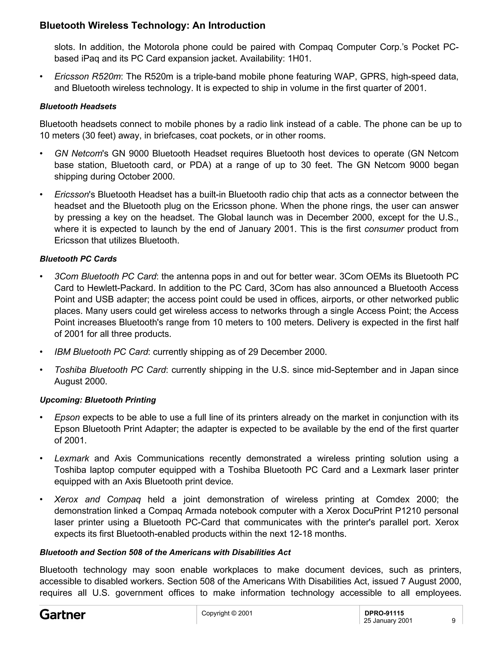 Bluetooth Wireless Technology: An Introduction

    slots. In addition, the Motorola phone could be paired with Compaq Computer Corp.’s Pocket PC-
    based iPaq and its PC Card expansion jacket. Availability: 1H01.
•   Ericsson R520m: The R520m is a triple-band mobile phone featuring WAP, GPRS, high-speed data,
    and Bluetooth wireless technology. It is expected to ship in volume in the first quarter of 2001.

Bluetooth Headsets

Bluetooth headsets connect to mobile phones by a radio link instead of a cable. The phone can be up to
10 meters (30 feet) away, in briefcases, coat pockets, or in other rooms.
•   GN Netcom's GN 9000 Bluetooth Headset requires Bluetooth host devices to operate (GN Netcom
    base station, Bluetooth card, or PDA) at a range of up to 30 feet. The GN Netcom 9000 began
    shipping during October 2000.
•   Ericsson's Bluetooth Headset has a built-in Bluetooth radio chip that acts as a connector between the
    headset and the Bluetooth plug on the Ericsson phone. When the phone rings, the user can answer
    by pressing a key on the headset. The Global launch was in December 2000, except for the U.S.,
    where it is expected to launch by the end of January 2001. This is the first consumer product from
    Ericsson that utilizes Bluetooth.

Bluetooth PC Cards

•   3Com Bluetooth PC Card: the antenna pops in and out for better wear. 3Com OEMs its Bluetooth PC
    Card to Hewlett-Packard. In addition to the PC Card, 3Com has also announced a Bluetooth Access
    Point and USB adapter; the access point could be used in offices, airports, or other networked public
    places. Many users could get wireless access to networks through a single Access Point; the Access
    Point increases Bluetooth's range from 10 meters to 100 meters. Delivery is expected in the first half
    of 2001 for all three products.
•   IBM Bluetooth PC Card: currently shipping as of 29 December 2000.
•   Toshiba Bluetooth PC Card: currently shipping in the U.S. since mid-September and in Japan since
    August 2000.

Upcoming: Bluetooth Printing

•   Epson expects to be able to use a full line of its printers already on the market in conjunction with its
    Epson Bluetooth Print Adapter; the adapter is expected to be available by the end of the first quarter
    of 2001.
•   Lexmark and Axis Communications recently demonstrated a wireless printing solution using a
    Toshiba laptop computer equipped with a Toshiba Bluetooth PC Card and a Lexmark laser printer
    equipped with an Axis Bluetooth print device.
•   Xerox and Compaq held a joint demonstration of wireless printing at Comdex 2000; the
    demonstration linked a Compaq Armada notebook computer with a Xerox DocuPrint P1210 personal
    laser printer using a Bluetooth PC-Card that communicates with the printer's parallel port. Xerox
    expects its first Bluetooth-enabled products within the next 12-18 months.

Bluetooth and Section 508 of the Americans with Disabilities Act

Bluetooth technology may soon enable workplaces to make document devices, such as printers,
accessible to disabled workers. Section 508 of the Americans With Disabilities Act, issued 7 August 2000,
requires all U.S. government offices to make information technology accessible to all employees.

                                          Copyright © 2001                          DPRO-91115
                                                                                    25 January 2001        9
 