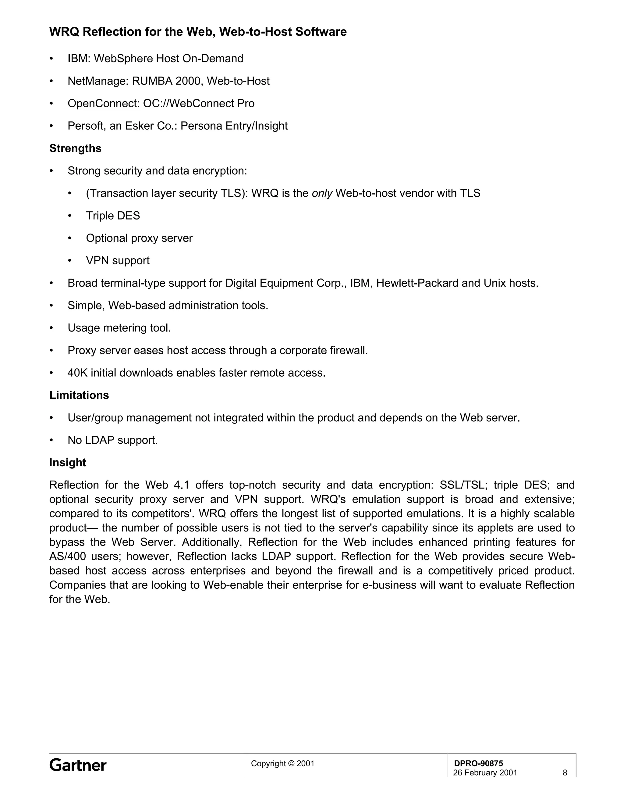 WRQ Reflection for the Web, Web-to-Host Software

•   IBM: WebSphere Host On-Demand

•   NetManage: RUMBA 2000, Web-to-Host
•   OpenConnect: OC://WebConnect Pro
•   Persoft, an Esker Co.: Persona Entry/Insight

Strengths
•   Strong security and data encryption:
    •   (Transaction layer security TLS): WRQ is the only Web-to-host vendor with TLS

    •   Triple DES
    •   Optional proxy server
    •   VPN support
•   Broad terminal-type support for Digital Equipment Corp., IBM, Hewlett-Packard and Unix hosts.
•   Simple, Web-based administration tools.
•   Usage metering tool.

•   Proxy server eases host access through a corporate firewall.
•   40K initial downloads enables faster remote access.
Limitations
•   User/group management not integrated within the product and depends on the Web server.
•   No LDAP support.
Insight
Reflection for the Web 4.1 offers top-notch security and data encryption: SSL/TSL; triple DES; and
optional security proxy server and VPN support. WRQ's emulation support is broad and extensive;
compared to its competitors'. WRQ offers the longest list of supported emulations. It is a highly scalable
product— the number of possible users is not tied to the server's capability since its applets are used to
bypass the Web Server. Additionally, Reflection for the Web includes enhanced printing features for
AS/400 users; however, Reflection lacks LDAP support. Reflection for the Web provides secure Web-
based host access across enterprises and beyond the firewall and is a competitively priced product.
Companies that are looking to Web-enable their enterprise for e-business will want to evaluate Reflection
for the Web.




                                           Copyright © 2001                      DPRO-90875
                                                                                 26 February 2001      8
 