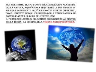 Per moltissimo temPo l’uomo si è considerato al centro
della natura, arrivando a sfruttare le sue risorse in
maniera imprudente provocando così effetti imprevisti,
come l’effetto serra, l’aumento della temPeratura sul
nostro Pianeta, il buco dell’ozono, ecc.
il fatto che l’uomo si sia semPre considerato al centro
della Terra, dà origine alla visione antropocentrica.
 