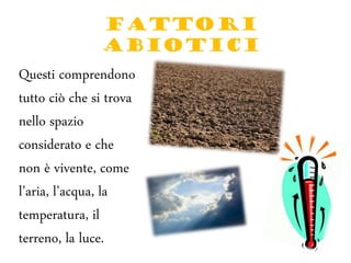 FATTORI
ABIOTICI
Questi comprendono
tutto ciò che si trova
nello spazio
considerato e che
non è vivente, come
l’aria, l’acqua, la
temperatura, il
terreno, la luce.
 