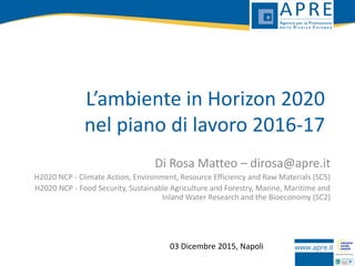 L’ambiente in Horizon 2020
nel piano di lavoro 2016-17
Di Rosa Matteo – dirosa@apre.it
H2020 NCP - Climate Action, Environment, Resource Efficiency and Raw Materials (SC5)
H2020 NCP - Food Security, Sustainable Agriculture and Forestry, Marine, Maritime and
Inland Water Research and the Bioeconomy (SC2)
03 Dicembre 2015, Napoli
 