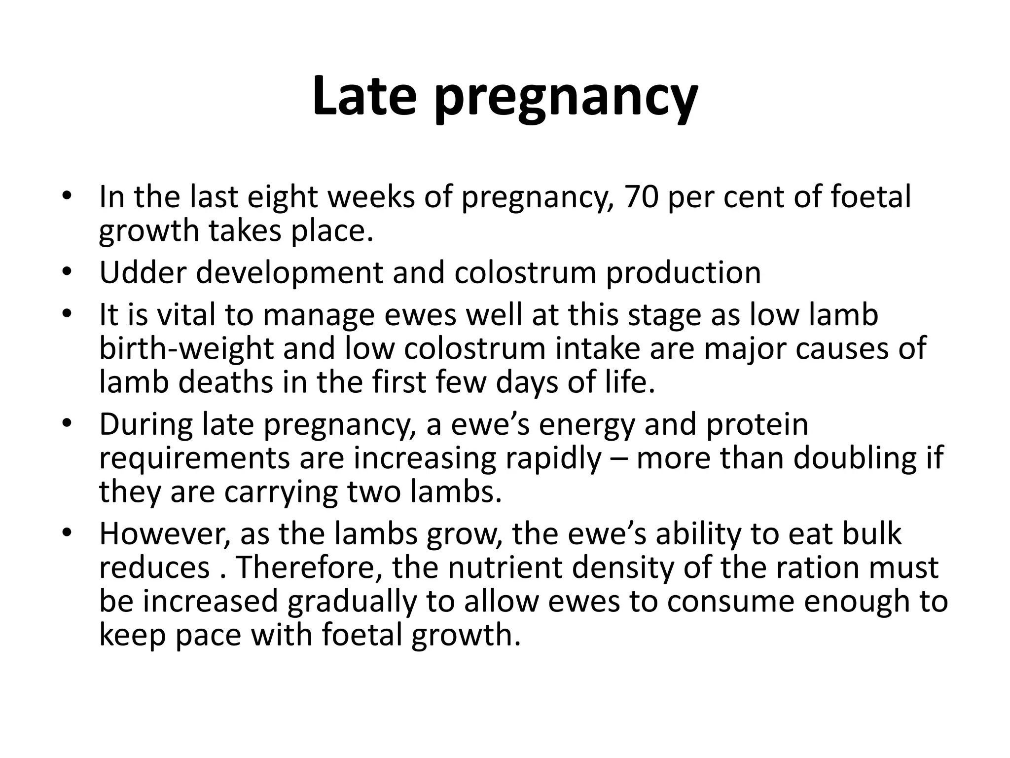 Late pregnancy
• In the last eight weeks of pregnancy, 70 per cent of foetal
growth takes place.
• Udder development and colostrum production
• It is vital to manage ewes well at this stage as low lamb
birth-weight and low colostrum intake are major causes of
lamb deaths in the first few days of life.
• During late pregnancy, a ewe’s energy and protein
requirements are increasing rapidly – more than doubling if
they are carrying two lambs.
• However, as the lambs grow, the ewe’s ability to eat bulk
reduces . Therefore, the nutrient density of the ration must
be increased gradually to allow ewes to consume enough to
keep pace with foetal growth.
 