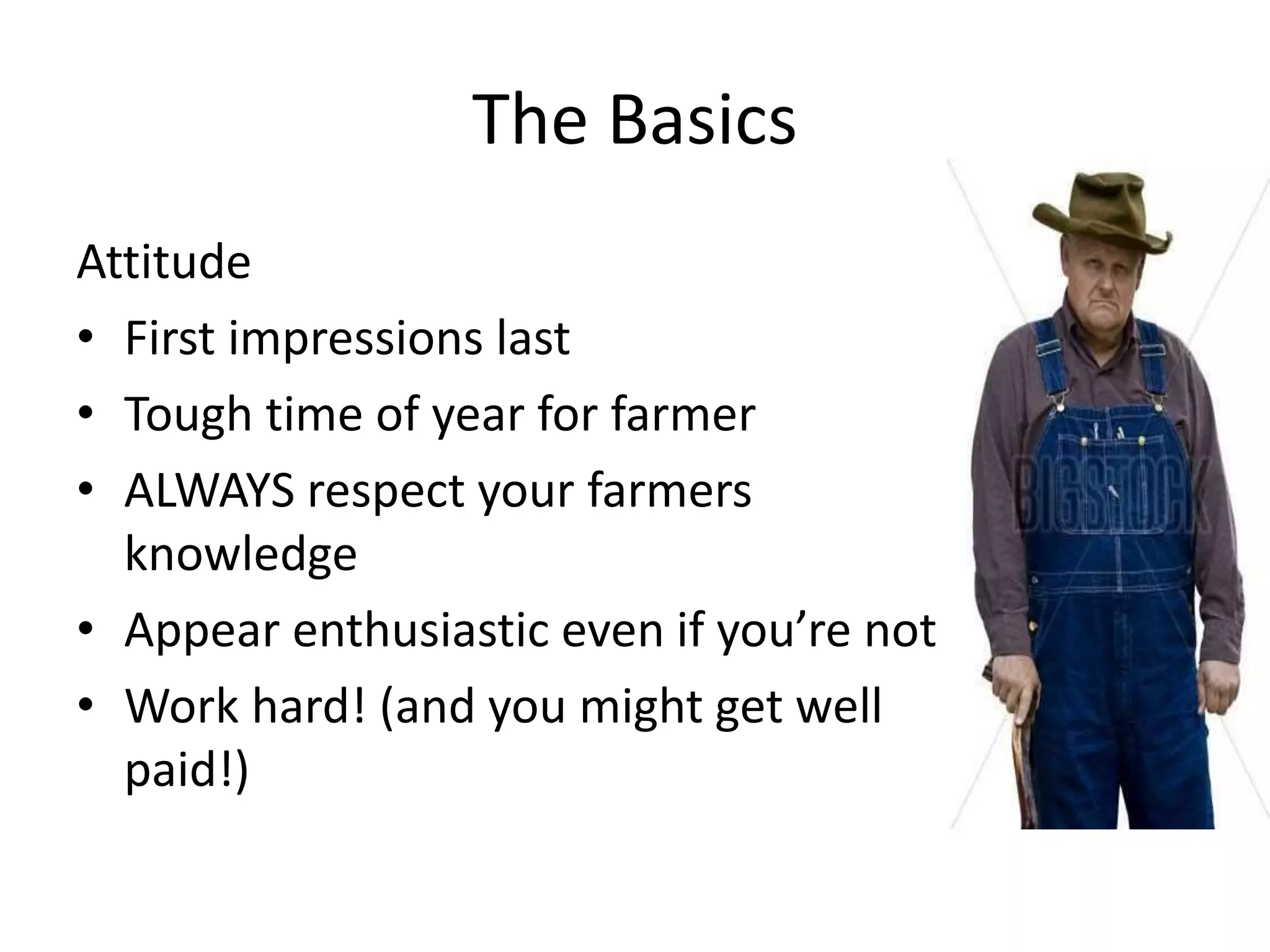 The Basics
Attitude
• First impressions last
• Tough time of year for farmer
• ALWAYS respect your farmers
knowledge
• Appear enthusiastic even if you’re not
• Work hard! (and you might get well
paid!)
 
