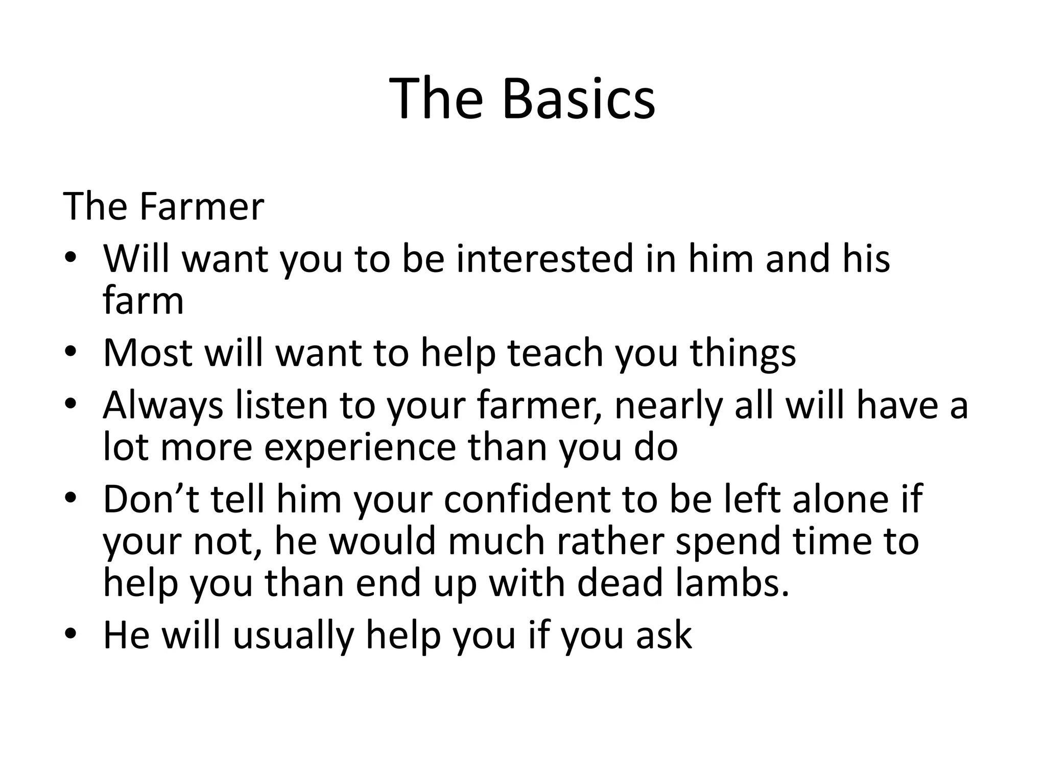 The Basics
The Farmer
• Will want you to be interested in him and his
farm
• Most will want to help teach you things
• Always listen to your farmer, nearly all will have a
lot more experience than you do
• Don’t tell him your confident to be left alone if
your not, he would much rather spend time to
help you than end up with dead lambs.
• He will usually help you if you ask
 