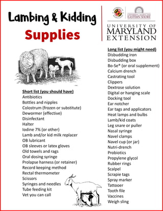 Lambing & Kidding
Supplies
Short list (you should have)
Antibiotics
Bottles and nipples
Colostrum (frozen or substitute)
Dewormer (effective)
Disinfectant
Halter
Iodine 7% (or other)
Lamb and/or kid milk replacer
OB lubricant
OB sleeves or latex gloves
Old towels and rags
Oral dosing syringe
Prolapse harness (or retainer)
Record keeping method
Rectal thermometer
Scissors
Syringes and needles
Tube feeding kit
Vet you can call
Long list (you might need)
Disbudding iron
Disbudding box
Bo-Se® (or oral supplement)
Calcium drench
Castrating tool
Clippers
Dextrose solution
Digital or hanging scale
Docking tool
Ear notcher
Ear tags and applicators
Heat lamps and bulbs
Lamb/kid coats
Leg snare or puller
Nasal syringe
Navel clamps
Navel cup (or jar)
Nutri-drench
Probiotics
Propylene glycol
Rubber rings
Scalpel
Scrapie tags
Spray marker
Tattooer
Tooth file
Vaccines
Weigh sling
 