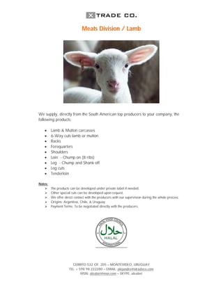 Meats Division / Lamb




We supply, directly from the South American top producers to your company, the
following products:

   ?     Lamb & Mutton carcasses
   ?     6-Way cuts lamb or mutton
   ?     Racks
   ?     Forequarters
   ?     Shoulders
   ?     Loin - Chump on (8 ribs)
   ?     Leg - Chump and Shank off
   ?     Leg cuts
   ?     Tenderloin

Notes:
   ?     The products can be developed under private label if needed.
   ?     Other special cuts can be developed upon request.
   ?     We offer direct contact with the producers with our supervision during the whole process.
   ?     Origins: Argentina, Chile, & Uruguay.
   ?     Payment Terms: To be negotiated directly with the producers.




                       CERRITO 532 OF. 205 C MONTEVIDEO, URUGUAY
                     TEL. + 598 98 222280 C EMAIL: alejandro@xtradeco.com
                             MSN: alealori@msn.com C SKYPE: alealori
 