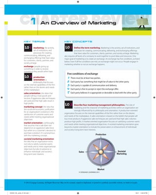 1        An Overview of Marketing



                  KE Y T E R M S                                        KE Y C O N C E P TS


                   LO 1       marketing the activity,                    LO 1       Define the term marketing. Marketing is the activity, set of institutions, and
                               set of institutions, and                             processes for creating, communicating, delivering, and exchanging offerings
                               processes for creating,                              that have value for customers, clients, partners, and society at large. Marketing
                  communicating, delivering, and                        also requires all facets of a company to work together to pool ideas and resources. One
                  exchanging offerings that have value                  major goal of marketing is to create an exchange. An exchange has five conditions, as listed
                  for customers, clients, partners, and
                                                                        below. Even if all five conditions are met, an exchange might not occur. People engage in
                  society at large
                                                                        marketing whether or not an exchange happens.
                  exchange people giving up
                  something in order to receive
                  something they would rather have
                                                                           Five conditions of exchange
                   LO 2       production                                   1    There must be at least two parties.
                              orientation a
                              philosophy that focuses                      2    Each party has something that might be of value to the other party.
                  on the internal capabilities of the firm                 3    Each party is capable of communication and delivery.
                  rather than on the desires and needs
                  of the marketplace                                       4    Each party is free to accept or reject the exchange oﬀer.
                  sales orientation the ideas that                         5    Each party believes it is appropriate or desirable to deal with the other party.
                  people will buy more goods and
                  services if aggressive sales techniques
                  are used and that high sales result in
                  high profits
                                                                        LO 2       Describe four marketing management philosophies. The role of
                  marketing concept the idea that                                  marketing and the character of marketing activities within an organization are
                  the social and economic justification
                                                                                   strongly influenced by its philosophy and orientation. A production-oriented
                  for an organization’s existence is the
                                                                        organization focuses on the internal capabilities of the firm rather than on the desires
                  satisfaction of customer wants and
                  needs while meeting organizational                    and needs of the marketplace. A sales orientation is based on the beliefs that people will
                  objectives                                            buy more products if aggressive sales techniques are used and that high sales volumes
                                                                        produce high profits. A market-oriented organization focuses on satisfying customer wants
                  market orientation a philosophy
                                                                        and needs while meeting organizational objectives. A societal marketing orientation goes
                  that assumes that a sale does not
                  depend on an aggressive sales force                   beyond a market orientation to include the preservation or enhancement of individuals’
                  but rather on a customer’s decision to                and society’s long-term best interests.
                  purchase a product; it is synonymous
                  with the marketing concept
                  societal marketing orientation
                  the idea that an organization exists
                  not only to satisfy customer wants
                  and needs and to meet organizational
                  objectives but also to preserve or
                  enhance individuals’ and society’s
                  long-term best interests




                                                                                           © CENGAGE LEARNING 2011




                  © 2012 Cengage Learning. All Rights Reserved. May not be scanned, copied or duplicated, or posted to a publicly accessible website, in whole or in part.




XXXXX_SE_cards_01-50.indd 1                                                                                                                                            1/6/11 1:46:35 PM
 