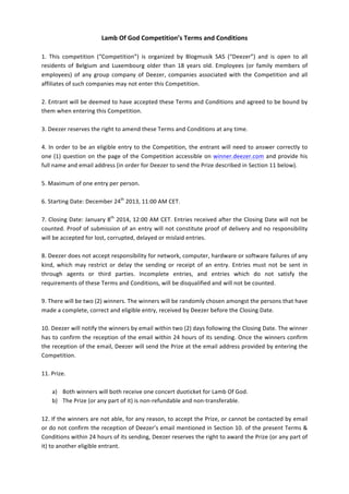 Lamb	
  Of	
  God	
  Competition’s	
  Terms	
  and	
  Conditions	
  
	
  
1.	
   This	
   competition	
   (“Competition”)	
   is	
   organized	
   by	
   Blogmusik	
   SAS	
   (“Deezer”)	
   and	
   is	
   open	
   to	
   all	
  
residents	
   of	
   Belgium	
   and	
   Luxembourg	
   older	
   than	
   18	
   years	
   old.	
   Employees	
   (or	
   family	
   members	
   of	
  
employees)	
   of	
   any	
   group	
   company	
   of	
   Deezer,	
   companies	
   associated	
   with	
   the	
   Competition	
   and	
   all	
  
affiliates	
  of	
  such	
  companies	
  may	
  not	
  enter	
  this	
  Competition.	
  	
  
	
  
2.	
  Entrant	
  will	
  be	
  deemed	
  to	
  have	
  accepted	
  these	
  Terms	
  and	
  Conditions	
  and	
  agreed	
  to	
  be	
  bound	
  by	
  
them	
  when	
  entering	
  this	
  Competition.	
  	
  
	
  
3.	
  Deezer	
  reserves	
  the	
  right	
  to	
  amend	
  these	
  Terms	
  and	
  Conditions	
  at	
  any	
  time.	
  	
  
	
  
4.	
   In	
   order	
   to	
   be	
   an	
   eligible	
   entry	
   to	
   the	
   Competition,	
   the	
   entrant	
   will	
   need	
   to	
   answer	
   correctly	
   to	
  
one	
   (1)	
   question	
   on	
   the	
   page	
   of	
   the	
   Competition	
   accessible	
   on	
   winner.deezer.com	
   and	
   provide	
   his	
  
full	
  name	
  and	
  email	
  address	
  (in	
  order	
  for	
  Deezer	
  to	
  send	
  the	
  Prize	
  described	
  in	
  Section	
  11	
  below).	
  
	
  
5.	
  Maximum	
  of	
  one	
  entry	
  per	
  person.	
  	
  
	
  
6.	
  Starting	
  Date:	
  December	
  24th	
  2013,	
  11:00	
  AM	
  CET.	
  
	
  
7.	
  Closing	
  Date:	
  January	
  8th	
  2014,	
  12:00	
  AM	
  CET.	
  Entries	
  received	
  after	
  the	
  Closing	
  Date	
  will	
  not	
  be	
  
counted.	
   Proof	
   of	
   submission	
   of	
   an	
   entry	
   will	
   not	
   constitute	
   proof	
   of	
   delivery	
   and	
   no	
   responsibility	
  
will	
  be	
  accepted	
  for	
  lost,	
  corrupted,	
  delayed	
  or	
  mislaid	
  entries.	
  
	
  
8.	
  Deezer	
  does	
  not	
  accept	
  responsibility	
  for	
  network,	
  computer,	
  hardware	
  or	
  software	
   failures	
  of	
  any	
  
kind,	
   which	
   may	
   restrict	
   or	
   delay	
   the	
   sending	
   or	
   receipt	
   of	
   an	
   entry.	
   Entries	
   must	
   not	
   be	
   sent	
   in	
  
through	
   agents	
   or	
   third	
   parties.	
   Incomplete	
   entries,	
   and	
   entries	
   which	
   do	
   not	
   satisfy	
   the	
  
requirements	
  of	
  these	
  Terms	
  and	
  Conditions,	
  will	
  be	
  disqualified	
  and	
  will	
  not	
  be	
  counted.	
  
	
  
9.	
  There	
  will	
  be	
  two	
  (2)	
  winners.	
  The	
  winners	
  will	
  be	
  randomly	
  chosen	
  amongst	
  the	
  persons	
  that	
  have	
  
made	
  a	
  complete,	
  correct	
  and	
  eligible	
  entry,	
  received	
  by	
  Deezer	
  before	
  the	
  Closing	
  Date.	
  
	
  
10.	
  Deezer	
  will	
  notify	
  the	
  winners	
  by	
  email	
  within	
  two	
  (2)	
  days	
  following	
  the	
  Closing	
  Date.	
  The	
  winner	
  
has	
  to	
  confirm	
  the	
  reception	
  of	
  the	
  email	
  within	
  24	
  hours	
  of	
  its	
  sending.	
  Once	
  the	
  winners	
  confirm	
  
the	
  reception	
  of	
  the	
  email,	
  Deezer	
  will	
  send	
  the	
  Prize	
  at	
  the	
  email	
  address	
  provided	
  by	
  entering	
  the	
  
Competition.	
  
	
  
11.	
  Prize.	
  	
  
	
  
a) Both	
  winners	
  will	
  both	
  receive	
  one	
  concert	
  duoticket	
  for	
  Lamb	
  Of	
  God.	
  
b) The	
  Prize	
  (or	
  any	
  part	
  of	
  it)	
  is	
  non-­‐refundable	
  and	
  non-­‐transferable.	
  
	
  
12.	
  If	
  the	
  winners	
  are	
  not	
  able,	
  for	
  any	
  reason,	
  to	
  accept	
  the	
  Prize,	
  or	
  cannot	
  be	
  contacted	
  by	
  email	
  
or	
  do	
  not	
  confirm	
  the	
  reception	
  of	
  Deezer’s	
  email	
  mentioned	
  in	
  Section	
  10.	
  of	
  the	
  present	
  Terms	
  &	
  
Conditions	
  within	
  24	
  hours	
  of	
  its	
  sending,	
  Deezer	
  reserves	
  the	
  right	
  to	
  award	
  the	
  Prize	
  (or	
  any	
  part	
  of	
  
it)	
  to	
  another	
  eligible	
  entrant.	
  
	
  

 