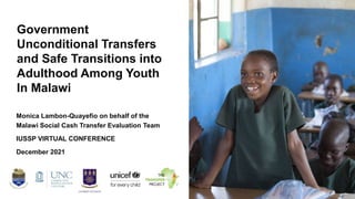 Government
Unconditional Transfers
and Safe Transitions into
Adulthood Among Youth
In Malawi
Monica Lambon-Quayefio on behalf of the
Malawi Social Cash Transfer Evaluation Team
IUSSP VIRTUAL CONFERENCE
December 2021
 