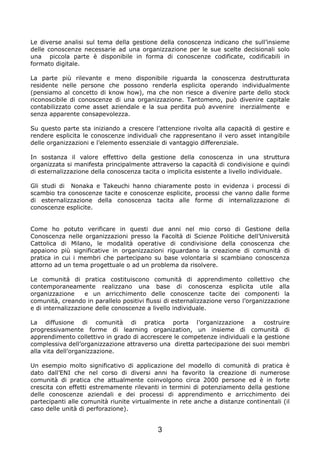 Le diverse analisi sul tema della gestione della conoscenza indicano che sull’insieme
delle conoscenze necessarie ad una organizzazione per le sue scelte decisionali solo
una piccola parte è disponibile in forma di conoscenze codificate, codificabili in
formato digitale.

La parte più rilevante e meno disponibile riguarda la conoscenza destrutturata
residente nelle persone che possono renderla esplicita operando individualmente
(pensiamo al concetto di know how), ma che non riesce a divenire parte dello stock
riconoscibile di conoscenze di una organizzazione. Tantomeno, può divenire capitale
contabilizzato come asset aziendale e la sua perdita può avvenire inerzialmente e
senza apparente consapevolezza.

Su questo parte sta iniziando a crescere l’attenzione rivolta alla capacità di gestire e
rendere esplicita le conoscenze individuali che rappresentano il vero asset intangibile
delle organizzazioni e l’elemento essenziale di vantaggio differenziale.

In sostanza il valore effettivo della gestione della conoscenza in una struttura
organizzata si manifesta principalmente attraverso la capacità di condivisione e quindi
di esternalizzazione della conoscenza tacita o implicita esistente a livello individuale.

Gli studi di Nonaka e Takeuchi hanno chiaramente posto in evidenza i processi di
scambio tra conoscenze tacite e conoscenze esplicite, processi che vanno dalle forme
di esternalizzazione della conoscenza tacita alle forme di internalizzazione di
conoscenze esplicite.


Come ho potuto verificare in questi due anni nel mio corso di Gestione della
Conoscenza nelle organizzazioni presso la Facoltà di Scienze Politiche dell’Università
Cattolica di Milano, le modalità operative di condivisione della conoscenza che
appaiono più significative in organizzazioni riguardano la creazione di comunità di
pratica in cui i membri che partecipano su base volontaria si scambiano conoscenza
attorno ad un tema progettuale o ad un problema da risolvere.

Le comunità di pratica costituiscono comunità di apprendimento collettivo che
contemporaneamente realizzano una base di conoscenza esplicita utile alla
organizzazione      e un arricchimento delle conoscenze tacite dei componenti la
comunità, creando in parallelo positivi flussi di esternalizzazione verso l’organizzazione
e di internalizzazione delle conoscenze a livello individuale.

La diffusione di comunità di pratica porta l’organizzazione a costruire
progressivamente forme di learning organization, un insieme di comunità di
apprendimento collettivo in grado di accrescere le competenze individuali e la gestione
complessiva dell’organizzazione attraverso una diretta partecipazione dei suoi membri
alla vita dell’organizzazione.

Un esempio molto significativo di applicazione del modello di comunità di pratica è
dato dall’ENI che nel corso di diversi anni ha favorito la creazione di numerose
comunità di pratica che attualmente coinvolgono circa 2000 persone ed è in forte
crescita con effetti estremamente rilevanti in termini di potenziamento della gestione
delle conoscenze aziendali e dei processi di apprendimento e arricchimento dei
partecipanti alle comunità riunite virtualmente in rete anche a distanze continentali (il
caso delle unità di perforazione).


                                            3
 