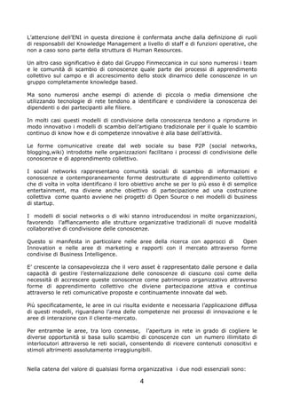 L’attenzione dell’ENI in questa direzione è confermata anche dalla definizione di ruoli
di responsabili del Knowledge Management a livello di staff e di funzioni operative, che
non a caso sono parte della struttura di Human Resources.

Un altro caso significativo è dato dal Gruppo Finmeccanica in cui sono numerosi i team
e le comunità di scambio di conoscenze quale parte dei processi di apprendimento
collettivo sul campo e di accrescimento dello stock dinamico delle conoscenze in un
gruppo completamente knowledge based.

Ma sono numerosi anche esempi di aziende di piccola o media dimensione che
utilizzando tecnologie di rete tendono a identificare e condividere la conoscenza dei
dipendenti o dei partecipanti alle filiere.

In molti casi questi modelli di condivisione della conoscenza tendono a riprodurre in
modo innovativo i modelli di scambio dell’artigiano tradizionale per il quale lo scambio
continuo di know how e di competenze innovative è alla base dell’attività.

Le forme comunicative create dal web sociale su base P2P (social networks,
blogging,wiki) introdotte nelle organizzazioni facilitano i processi di condivisione delle
conoscenze e di apprendimento collettivo.

I social networks rappresentano comunità sociali di scambio di informazioni e
conoscenze e contemporaneamente forme destrutturate di apprendimento collettivo
che di volta in volta identificano il loro obiettivo anche se per lo più esso è di semplice
entertainment, ma diviene anche obiettivo di partecipazione ad una costruzione
collettiva come quanto avviene nei progetti di Open Source o nei modelli di business
di startup.

I modelli di social networks o di wiki stanno introducendosi in molte organizzazioni,
favorendo l’affiancamento alle strutture organizzative tradizionali di nuove modalità
collaborative di condivisione delle conoscenze.

Questo si manifesta in particolare nelle aree della ricerca con approcci di Open
Innovation e nelle aree di marketing e rapporti con il mercato attraverso forme
condivise di Business Intelligence.

E’ crescente la consapevolezza che il vero asset è rappresentato dalle persone e dalla
capacità di gestire l’esternalizzazione delle conoscenze di ciascuno così come della
necessità di accrescere queste conoscenze come patrimonio organizzativo attraverso
forme di apprendimento collettivo che diviene partecipazione attiva e continua
attraverso le reti comunicative proposte e continuamente innovate dal web.

Più specificatamente, le aree in cui risulta evidente e necessaria l’applicazione diffusa
di questi modelli, riguardano l’area delle competenze nei processi di innovazione e le
aree di interazione con il cliente-mercato.

Per entrambe le aree, tra loro connesse, l’apertura in rete in grado di cogliere le
diverse opportunità si basa sullo scambio di conoscenze con un numero illimitato di
interlocutori attraverso le reti sociali, consentendo di ricevere contenuti conoscitivi e
stimoli altrimenti assolutamente irraggiungibili.


Nella catena del valore di qualsiasi forma organizzativa i due nodi essenziali sono:

                                            4
 