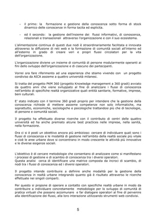 -   il primo: la formazione e gestione della conoscenza sotto forma di stock
       dinamico delle conoscenze in forma tacita ed esplicita.

   -   ed il secondo: la gestione dell’insieme dei flussi informativi, di conoscenza,
       relazionali e transazionali attraverso l’organizzazione e con il suo ecosistema.

L’alimentazione continua di questi due nodi è straordinariamente facilitata e innovata
attraverso la diffusione di reti web e la formazione di comunità sociali all’interno ed
all’esterno in grado di creare veri e propri flussi circolatori per la vita
dell’organizzazione.

L’organizzazione diviene un insieme di comunità di persone modularmente operanti ai
fini dello sviluppo dell’organizzazione e di ciascuno dei partecipanti.

Vorrei ora fare riferimento ad una esperienza che stiamo vivendo con          un progetto
condiviso da AICA assieme a quattro università milanesi.

Si tratta del progetto PKM 360 (progetto Knowledge management a 360 gradi) avviato
da quattro anni che viene sviluppato al fine di analizzare i flussi di conoscenza
nell’ambito di specifiche realtà organizzative quali entità sanitarie, formative, imprese,
beni culturali.

E’ stato indicato con il termine 360 gradi proprio per intendere che la gestione della
conoscenza richiede di mettere assieme competenze non solo informatiche, ma
soprattutto, economiche, sociologiche e psicologiche trattandosi più che di tecnologie,
di persone e comunità sociali.

Il progetto ha effettuato diverse ricerche con il contributo di centri delle quattro
università ed ha anche premiato alcune best practices nelle imprese, nella sanità,
nella formazione.

Ora ci si è posti un obiettivo ancora più ambizioso: cercare di individuare quali sono i
flussi di conoscenza e le modalità di gestione nell’ambito della realtà sociale più vitale
e cioè le aree urbane dove si concentrano in modo crescente le attività più innovative
e le diverse esigenze sociali.


L’obiettivo è di cercare metodologie che consentano di analizzare come si manifestano
i processi di gestione e di scambio di conoscenza tra i diversi operatori.
Questa analisi cerca di identificare una matrice composta da incroci di scambio, di
nodi tra i flussi di conoscenza ed i diversi operatori.

Il progetto intende contribuire a definire anche modalità per la gestione della
conoscenza in realtà urbane integrando quanto già è risultato attraverso le ricerche
effettuate nei singoli comparti.

Per questo si propone di operare a contatto con specifiche realtà urbane in modo da
contribuire a individuare concretamente metodologie per lo sviluppo di comunità di
pratica virtuali che possano accomunare e far dialogare operatori al fine di pervenire
alla identificazione dei flussi, alla loro interazione utilizzando strumenti web condivisi.



                                            5
 