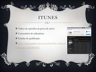 ITUNES

 Vídeos de episódios de prova de carros

 Comentários de utilizadores

 Estrelas de qualificação

 http://itunes.apple.com/us/podcast/the-world-of-
lamborghini/id264665317
 