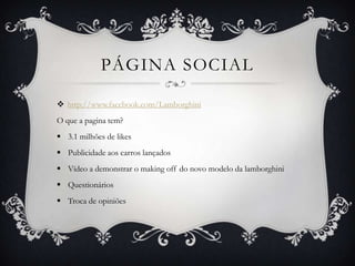 PÁGINA SOCIAL

 http://www.facebook.com/Lamborghini
O que a pagina tem?
 3.1 milhões de likes
 Publicidade aos carros lançados
 Vídeo a demonstrar o making off do novo modelo da lamborghini
 Questionários
 Troca de opiniões
 