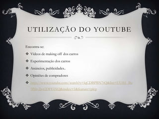 UTILIZAÇÃO DO YOUTUBE

Encontra-se:
 Vídeos de making off dos carros
 Experimentação dos carros
 Anúncios, publicidades..
 Opiniões de compradores
 http://www.youtube.com/watch?v=lqCDBPBN7tQ&list=UU0i1_Bu
   5Pdr-2jvr2DFEIXQ&index=1&feature=plcp
 