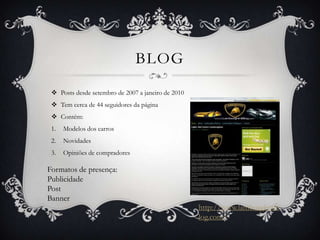 BLOG
  Posts desde setembro de 2007 a janeiro de 2010
  Tem cerca de 44 seguidores da página
  Contém:
 1.   Modelos dos carros
 2.   Novidades
 3.   Opiniões de compradores

Formatos de presença:
Publicidade
Post
Banner
                                                    http://www.lamborghinib
                                                    log.com/
 